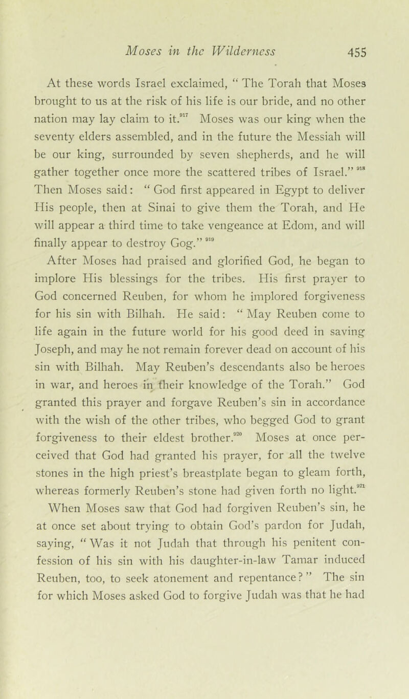 At these words Israel exclaimed, “ The Torah that Moses brought to us at the risk of his life is our bride, and no other nation may lay claim to it.017 Moses was our king when the seventy elders assembled, and in the future the Messiah will be our king, surrounded by seven shepherds, and he will gather together once more the scattered tribes of Israel.” 0,8 Then Moses said: “ God first appeared in Egypt to deliver Ilis people, then at Sinai to give them the Torah, and He will appear a third time to take vengeance at Edom, and will finally appear to destroy Gog.” 0,0 After Moses had praised and glorified God, he began to implore His blessings for the tribes. His first prayer to God concerned Reuben, for whom he implored forgiveness for his sin with Bilhah. He said: “ May Reuben come to life again in the future world for his good deed in saving Joseph, and may he not remain forever dead on account of his sin with Bilhah. May Reuben’s descendants also be heroes in war, and heroes in their knowledge of the Torah.” God granted this prayer and forgave Reuben’s sin in accordance with the wish of the other tribes, who begged God to grant forgiveness to their eldest brother.020 Moses at once per- ceived that God had granted his prayer, for all the twelve stones in the high priest’s breastplate began to gleam forth, whereas formerly Reuben’s stone had given forth no light.0'1 When Moses saw that God had forgiven Reuben’s sin, he at once set about trying to obtain God’s pardon for Judah, saying, “ Was it not Judah that through his penitent con- fession of his sin with his daughter-in-law Tamar induced Reuben, too, to seek atonement and repentance?” The sin for which Moses asked God to forgive Judah was that he had