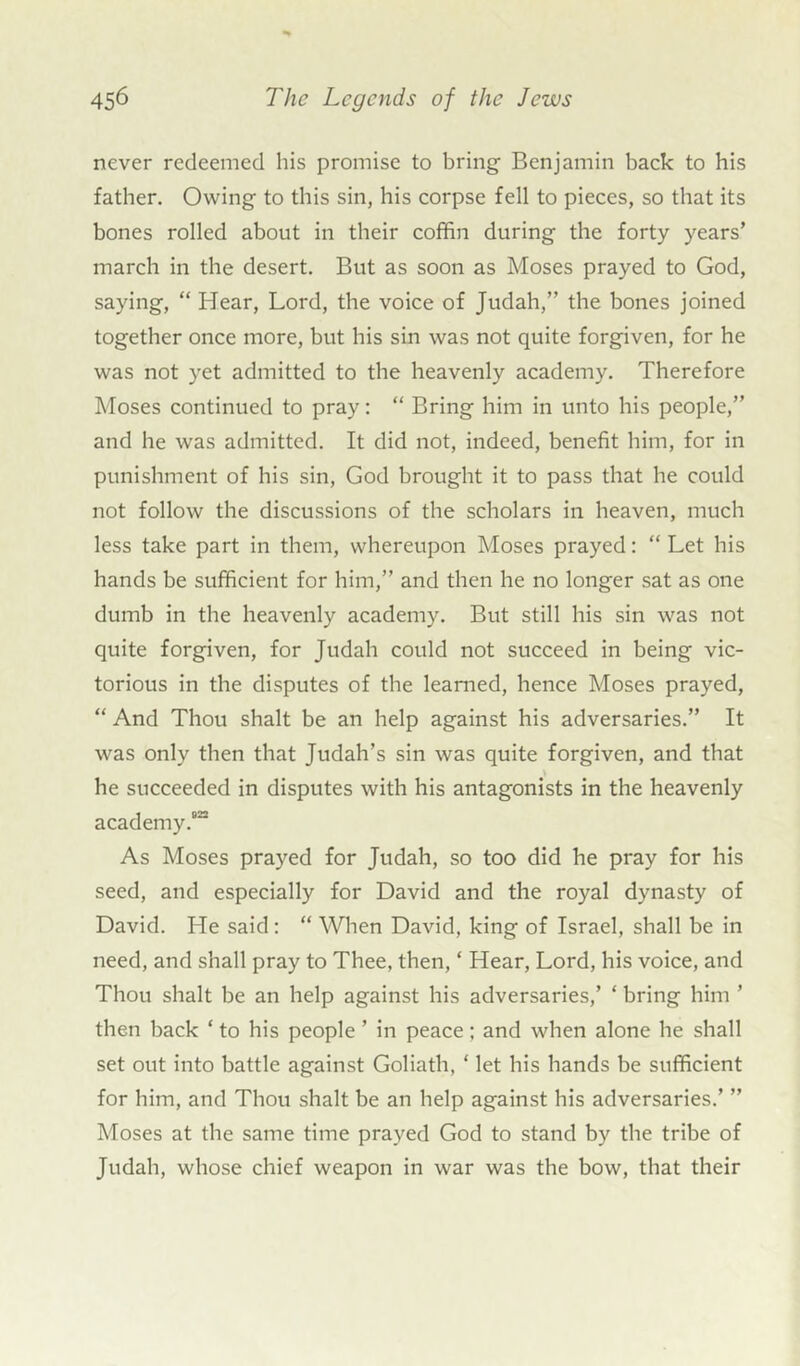 never redeemed his promise to bring Benjamin back to his father. Owing to this sin, his corpse fell to pieces, so that its bones rolled about in their coffin during the forty years’ march in the desert. But as soon as Moses prayed to God, saying, “ Hear, Lord, the voice of Judah,” the bones joined together once more, but his sin was not quite forgiven, for he was not yet admitted to the heavenly academy. Therefore Moses continued to pray: “ Bring him in unto his people,” and he was admitted. It did not, indeed, benefit him, for in punishment of his sin, God brought it to pass that he could not follow the discussions of the scholars in heaven, much less take part in them, whereupon Moses prayed: “ Let his hands be sufficient for him,” and then he no longer sat as one dumb in the heavenly academy. But still his sin was not quite forgiven, for Judah could not succeed in being vic- torious in the disputes of the learned, hence Moses prayed, “ And Thou shalt be an help against his adversaries.” It was only then that Judah’s sin was quite forgiven, and that he succeeded in disputes with his antagonists in the heavenly academy.622 As Moses prayed for Judah, so too did he pray for his seed, and especially for David and the royal dynasty of David. He said: “ When David, king of Israel, shall be in need, and shall pray to Thee, then, ‘ Hear, Lord, his voice, and Thou shalt be an help against his adversaries,’ ‘ bring him ’ then back * to his people ’ in peace; and when alone he shall set out into battle against Goliath, ‘ let his hands be sufficient for him, and Thou shalt be an help against his adversaries.’ ” Moses at the same time prayed God to stand by the tribe of Judah, whose chief weapon in war was the bow, that their