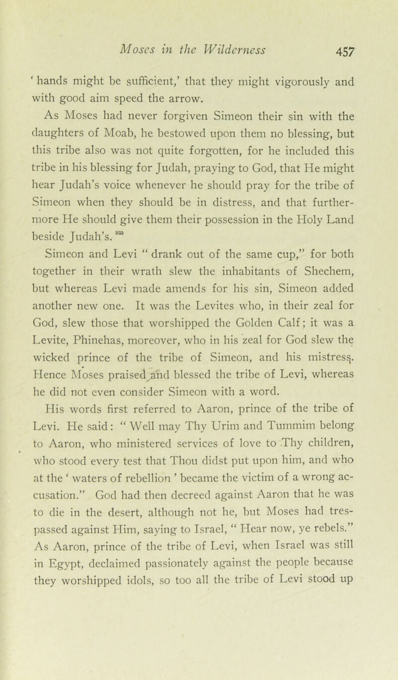 ‘ hands might be sufficient,’ that they might vigorously and with good aim speed the arrow. As Moses had never forgiven Simeon their sin with the daughters of Moab, he bestowed upon them no blessing, but this tribe also was not quite forgotten, for he included this tribe in his blessing for Judah, praying to God, that He might hear Judah’s voice whenever he should pray for the tribe of Simeon when they should be in distress, and that further- more He should give them their possession in the Holy Land beside Judah’s.033 Simeon and Levi “ drank out of the same cup,” for both together in their wrath slew the inhabitants of Shechem, but whereas Levi made amends for his sin, Simeon added another new one. It was the Levites who, in their zeal for God, slew those that worshipped the Golden Calf; it was a Levite, Phinehas, moreover, who in his zeal for God slew the wicked prince of the tribe of Simeon, and his mistres$. Hence Moses praised and blessed the tribe of Levi, whereas he did not even consider Simeon with a word. Plis words first referred to Aaron, prince of the tribe of Levi. Pie said: “ Well may Thy Urim and Tummim belong to Aaron, who ministered services of love to Thy children, who stood every test that Thou didst put upon him, and who at the ‘ waters of rebellion ’ became the victim of a wrong ac- cusation.” God had then decreed against Aaron that he was to die in the desert, although not he, but Moses had tres- passed against Him, saying to Israel, “ Hear now, ye rebels.” As Aaron, prince of the tribe of Levi, when Israel was still in Egypt, declaimed passionately against the people because they worshipped idols, so too all the tribe of Levi stood up
