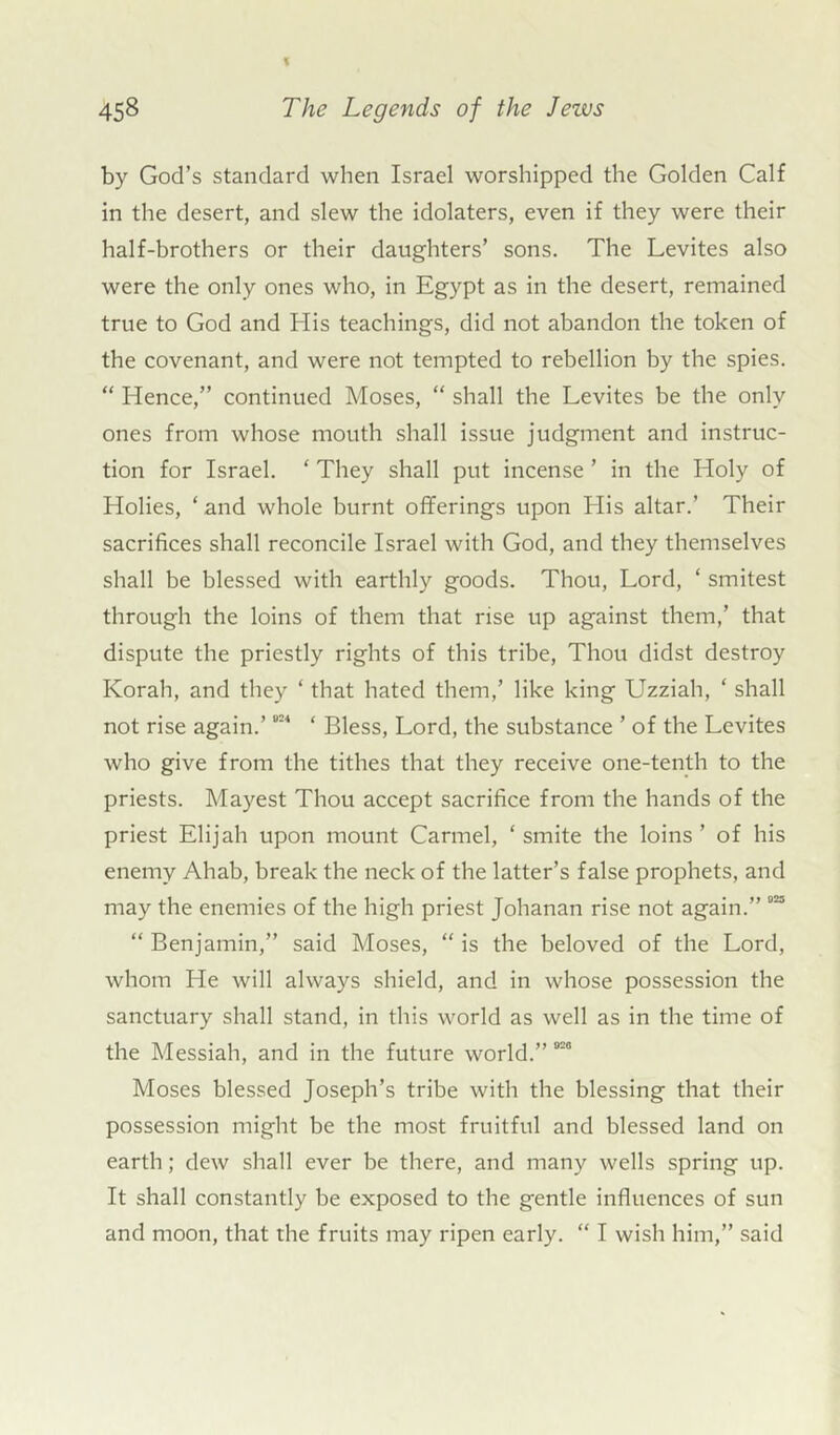 by God’s standard when Israel worshipped the Golden Calf in the desert, and slew the idolaters, even if they were their half-brothers or their daughters’ sons. The Levites also were the only ones who, in Egypt as in the desert, remained true to God and His teachings, did not abandon the token of the covenant, and were not tempted to rebellion by the spies. “ Hence,” continued Moses, “ shall the Levites be the only ones from whose mouth shall issue judgment and instruc- tion for Israel. ‘ They shall put incense ’ in the Holy of Holies, ‘ and whole burnt offerings upon His altar.’ Their sacrifices shall reconcile Israel with God, and they themselves shall be blessed with earthly goods. Thou, Lord, ‘ smitest through the loins of them that rise up against them,’ that dispute the priestly rights of this tribe, Thou didst destroy Korah, and they ‘ that hated them,’ like king Uzziah, ‘ shall not rise again.’“2,‘ ‘ Bless, Lord, the substance ’ of the Levites who give from the tithes that they receive one-tenth to the priests. Mayest Thou accept sacrifice from the hands of the priest Elijah upon mount Carmel, ‘smite the loins’ of his enemy Ahab, break the neck of the latter’s false prophets, and may the enemies of the high priest Johanan rise not again.” 923 “ Benjamin,” said Moses, “ is the beloved of the Lord, whom He will always shield, and in whose possession the sanctuary shall stand, in this world as well as in the time of the Messiah, and in the future world.” 020 Moses blessed Joseph’s tribe with the blessing that their possession might be the most fruitful and blessed land on earth; dew shall ever be there, and many wells spring up. It shall constantly be exposed to the gentle influences of sun and moon, that the fruits may ripen early. “ I wish him,” said