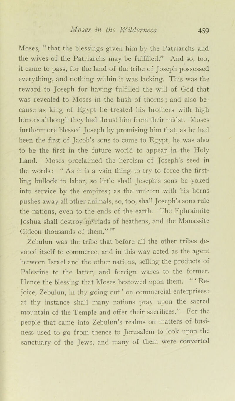 Moses, “ that the blessings given him by the Patriarchs and the wives of the Patriarchs may be fulfilled.” And so, too, it came to pass, for the land of the tribe of Joseph possessed everything, and nothing within it was lacking. This was the reward to Joseph for having fulfilled the will of God that was revealed to Moses in the bush of thorns; and also be- cause as king of Egypt he treated his brothers with high honors although they had thrust him from their midst. Moses furthermore blessed Joseph by promising him that, as he had been the first of Jacob’s sons to come to Egypt, be was also to be the first in the future world to appear in the Holy Land. Moses proclaimed the heroism of Joseph’s seed in the words: “ As it is a vain thing to try to force the first- ling bullock to labor, so little shall Joseph’s sons be yoked into service by the empires; as the unicorn with his horns pushes away all other animals, so, too, shall Joseph’s sons rule the nations, even to the ends of the earth. The Ephraimite Joshua shall destroy myriads of heathens, and the Manassite Gideon thousands of them.” °“7 Zebulun was the tribe that before all the other tribes de- voted itself to commerce, and in this way acted as the agent between Israel and the other nations, selling the products of Palestine to the latter, and foreign wares to the former. Hence the blessing that Moses bestowed upon them. “ ‘ Re- joice, Zebulun, in thy going out ’ on commercial enterprises; at thy instance shall many nations pray upon the sacred mountain of the Temple and offer their sacrifices.” For the people that came into Zebulun’s realms on matters of busi- ness used to go from thence to Jerusalem to look upon the sanctuary of the Jews, and many of them were converted