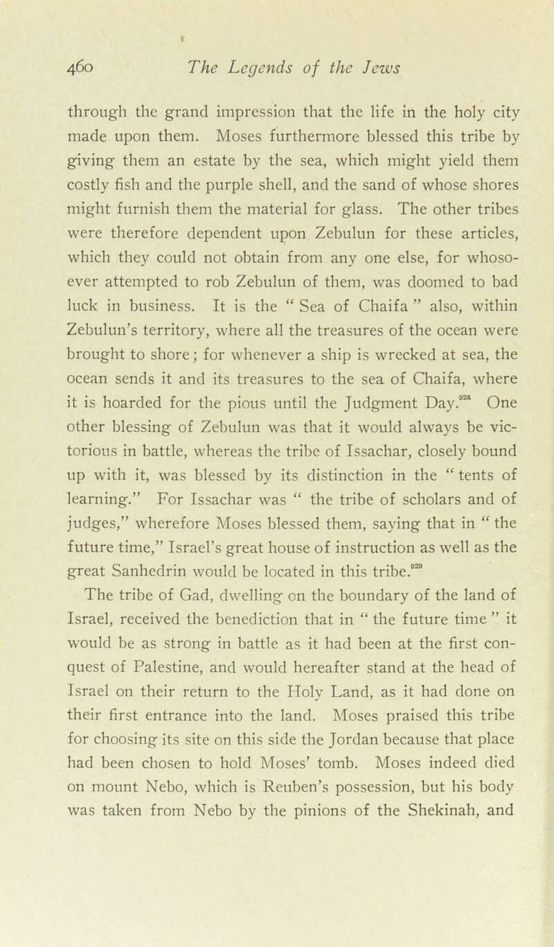 through the grand impression that the life in the holy city made upon them. Moses furthermore blessed this tribe by giving them an estate by the sea, which might yield them costly fish and the purple shell, and the sand of whose shores might furnish them the material for glass. The other tribes were therefore dependent upon Zebulun for these articles, which they could not obtain from any one else, for whoso- ever attempted to rob Zebulun of them, was doomed to bad luck in business. It is the “ Sea of Chaifa ” also, within Zebulun’s territory, where all the treasures of the ocean were brought to shore; for whenever a ship is wrecked at sea, the ocean sends it and its treasures to the sea of Chaifa, where it is hoarded for the pious until the Judgment Day.02* One other blessing of Zebulun was that it would always be vic- torious in battle, whereas the tribe of Issachar, closely bound up with it, was blessed by its distinction in the “ tents of learning.” For Issachar was “ the tribe of scholars and of judges,” wherefore Moses blessed them, saying that in “ the future time,” Israel’s great house of instruction as well as the great Sanhedrin would be located in this tribe.020 The tribe of Gad, dwelling on the boundary of the land of Israel, received the benediction that in “ the future time ” it would be as strong in battle as it had been at the first con- quest of Palestine, and would hereafter stand at the head of Israel on their return to the Holy Land, as it had done on their first entrance into the land. Moses praised this tribe for choosing its site on this side the Jordan because that place had been chosen to hold Moses’ tomb. Moses indeed died on mount Nebo, which is Reuben’s possession, but his body was taken from Nebo by the pinions of the Shekinah, and