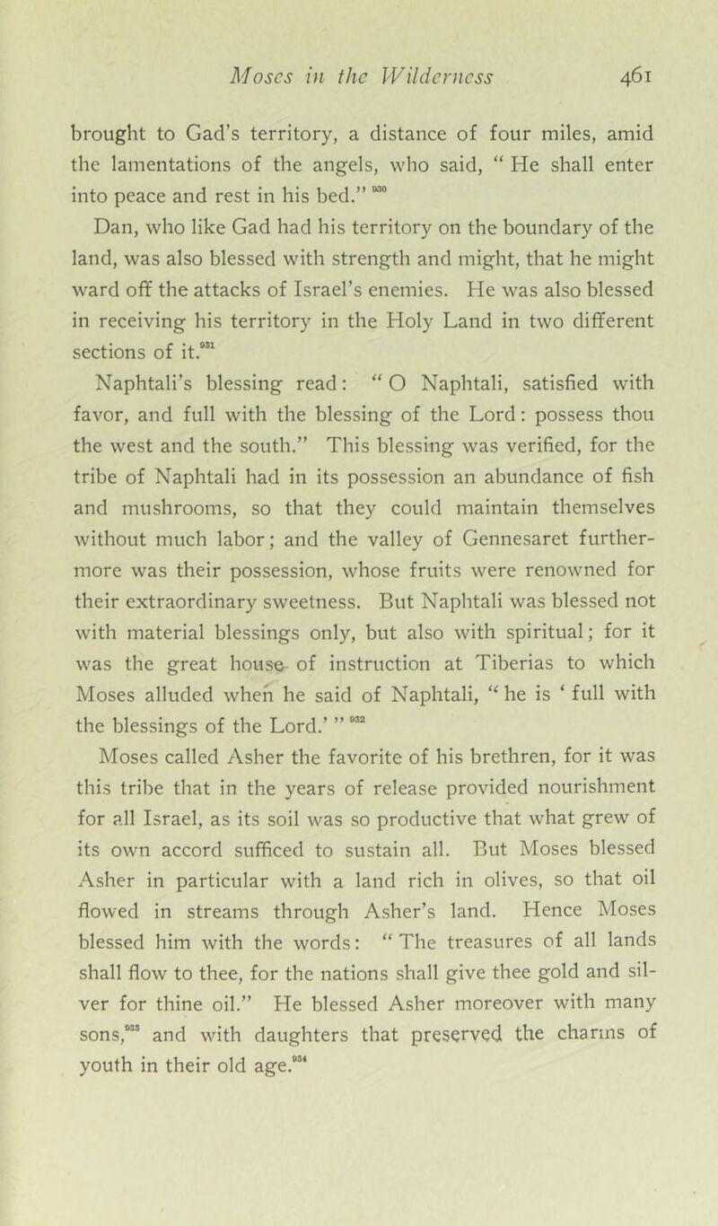 brought to Gad’s territory, a distance of four miles, amid the lamentations of the angels, who said, “ He shall enter into peace and rest in his bed.” 0315 Dan, who like Gad had his territory on the boundary of the land, was also blessed with strength and might, that he might ward off the attacks of Israel’s enemies. He was also blessed in receiving his territory in the Holy Land in two different sections of it.031 Naphtali’s blessing read: “ O Naphtali, satisfied with favor, and full with the blessing of the Lord: possess thou the west and the south.” This blessing was verified, for the tribe of Naphtali had in its possession an abundance of fish and mushrooms, so that they could maintain themselves without much labor; and the valley of Gennesaret further- more was their possession, whose fruits were renowned for their extraordinary sweetness. But Naphtali was blessed not with material blessings only, but also with spiritual; for it was the great house- of instruction at Tiberias to which Moses alluded when he said of Naphtali, “ he is ‘ full with the blessings of the Lord.’ ”032 Moses called Asher the favorite of his brethren, for it was this tribe that in the years of release provided nourishment for all Israel, as its soil was so productive that what grew of its own accord sufficed to sustain all. But Moses blessed Asher in particular with a land rich in olives, so that oil flowed in streams through Asher’s land. Hence Moses blessed him with the words: “The treasures of all lands shall flow to thee, for the nations shall give thee gold and sil- ver for thine oil.” He blessed Asher moreover with many sons,033 and with daughters that preserved the charms of youth in their old age.034