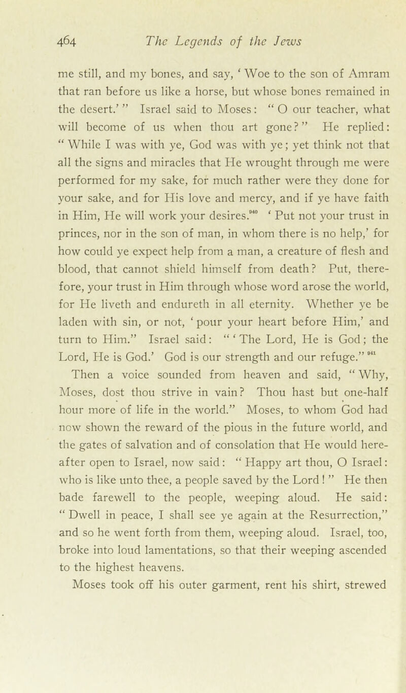 me still, and my bones, and say, ‘ Woe to the son of Amrarn that ran before us like a horse, but whose bones remained in the desert.’ ” Israel said to Moses: “ O our teacher, what will become of us when thou art gone ? ” He replied: “ While I was with ye, God was with ye; yet think not that all the signs and miracles that He wrought through me were performed for my sake, for much rather were they done for your sake, and for His love and mercy, and if ye have faith in Him, He will work your desires.840 * Put not your trust in princes, nor in the son of man, in whom there is no help,’ for how could ye expect help from a man, a creature of flesh and blood, that cannot shield himself from death? Put, there- fore, your trust in Him through whose word arose the world, for He liveth and endureth in all eternity. Whether ye be laden with sin, or not, ‘ pour your heart before Him,’ and turn to Him.” Israel said: “ ‘ The Lord, He is God; the Lord, He is God.’ God is our strength and our refuge.”841 Then a voice sounded from heaven and said, “ Why, Moses, dost thou strive in vain? Thou hast but one-half hour more of life in the world.” Moses, to whom God had now shown the reward of the pious in the future world, and the gates of salvation and of consolation that He would here- after open to Israel, now said : “ Happy art thou, O Israel: who is like unto thee, a people saved by the Lord ! ” He then bade farewell to the people, weeping aloud. He said: “ Dwell in peace, I shall see ye again at the Resurrection,” and so he went forth from them, weeping aloud. Israel, too, broke into loud lamentations, so that their weeping ascended to the highest heavens. Moses took oil his outer garment, rent his shirt, strewed