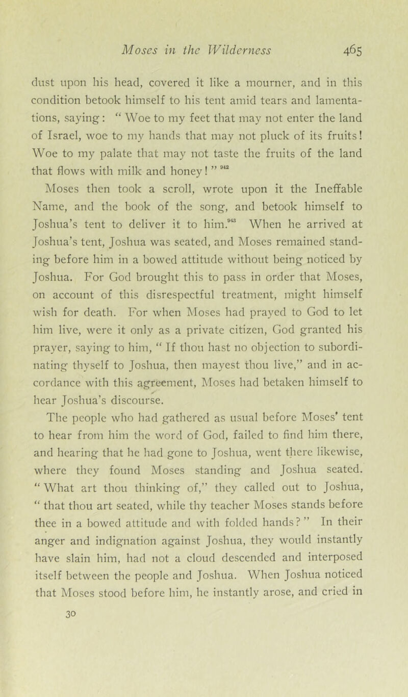 dust upon his head, covered it like a mourner, and in this condition betook himself to his tent amid tears and lamenta- tions, saying: “ Woe to my feet that may not enter the land of Israel, woe to my hands that may not pluck of its fruits! Woe to my palate that may not taste the fruits of the land that flows with milk and honey! ” Moses then took a scroll, wrote upon it the Ineffable Name, and the hook of the song, and betook himself to Joshua’s tent to deliver it to him.813 When he arrived at Joshua’s tent, Joshua was seated, and Moses remained stand- ing before him in a bowed attitude without being noticed by Joshua. For God brought this to pass in order that Moses, on account of this disrespectful treatment, might himself wish for death. For when Moses had prayed to God to let him live, were it only as a private citizen, God granted his prayer, saying to him, “ If thou hast no objection to subordi- nating thyself to Joshua, then mayest thou live,” and in ac- cordance with this agreement, Moses had betaken himself to hear Joshua’s discourse. The people who had gathered as usual before Moses* tent to hear from him the word of God, failed to find him there, and hearing that he had gone to Joshua, went there likewise, where they found Moses standing and Joshua seated. “ What art thou thinking of,” they called out to Joshua, “ that thou art seated, while thy teacher Moses stands before thee in a bowed attitude and with folded hands?’’ In their anger and indignation against Joshua, they would instantly have slain him, had not a cloud descended and interposed itself between the people and Joshua. When Joshua noticed that Moses stood before him, he instantly arose, and cried in 30