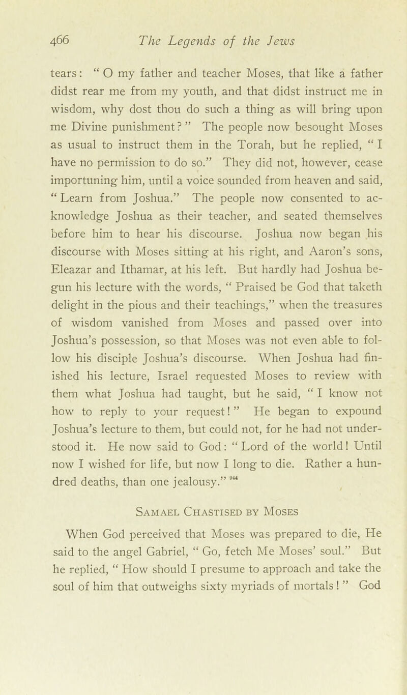 tears: “ O my father and teacher Moses, that like a father didst rear me from my youth, and that didst instruct me in wisdom, why dost thou do such a thing as will bring upon me Divine punishment? ” The people now besought Moses as usual to instruct them in the Torah, but he replied, “ I have no permission to do so.” They did not, however, cease importuning him, until a voice sounded from heaven and said, “ Learn from Joshua.” The people now consented to ac- knowledge Joshua as their teacher, and seated themselves before him to hear his discourse. Joshua now began his discourse with Moses sitting at his right, and Aaron’s sons, Eleazar and Ithamar, at his left. But hardly had Joshua be- gun his lecture with the words, “ Praised be God that taketh delight in the pious and their teachings,” when the treasures of wisdom vanished from Moses and passed over into Joshua’s possession, so that Moses was not even able to fol- low his disciple Joshua’s discourse. When Joshua had fin- ished his lecture, Israel requested Moses to review with them what Joshua had taught, but he said, “ I know not how to reply to your request! ” He began to expound Joshua’s lecture to them, but could not, for he had not under- stood it. He now said to God: “ Lord of the world! Until now I wished for life, but now I long to die. Rather a hun- dred deaths, than one jealousy.” Samael Chastised by Moses When God perceived that Moses was prepared to die, He said to the angel Gabriel, “ Go, fetch Me Moses’ soul.” But he replied, “ How should I presume to approach and take the soul of him that outweighs sixty myriads of mortals ! ” God
