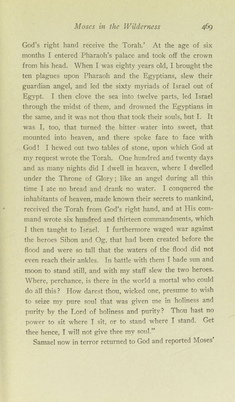 God’s right hand receive the Torah.’ At the age of six months I entered Pharaoh’s palace and took off the crown from his head. When I was eighty years old, I brought the ten plagues upon Pharaoh and the Egyptians, slew their guardian angel, and led the sixty myriads of Israel out of Egypt. I then clove the sea into twelve parts, led Israel through the midst of them, and drowned the Egyptians in the same, and it was not thou that took their souls, but I. It was I, too, that turned the bitter water into sweet, that mounted into heaven, and there spoke face to face with God! I hewed out two tables of stone, upon which God at my request wrote the Torah. One hundred and twenty days and as many nights did I dwell in heaven, where I dwelled under the Throne of Glory; like an angel during all this time I ate no bread and drank no water. I conquered the inhabitants of heaven, made known their secrets to mankind, received the Torah from God’s right hand, and at His com- mand wrote six hundred and thirteen commandments, which I then taught to Israel. I furthermore waged war against the heroes Sihon and Og, that had been created before the flood and were so tall that the waters of the flood did not even reach their ankles. In battle with them I bade sun and moon to stand still, and with my staff slew the two heroes. Where, perchance, is there in the world a mortal who could do all this? How darest thou, wicked one, presume to wish to seize my pure soul that was given me in holiness and purity by the Lord of holiness and purity? Thou hast no power to sit where I sit, or to stand where I stand. Get thee hence, I will not give thee my soul.” Samael now in terror returned to God and reported Moses