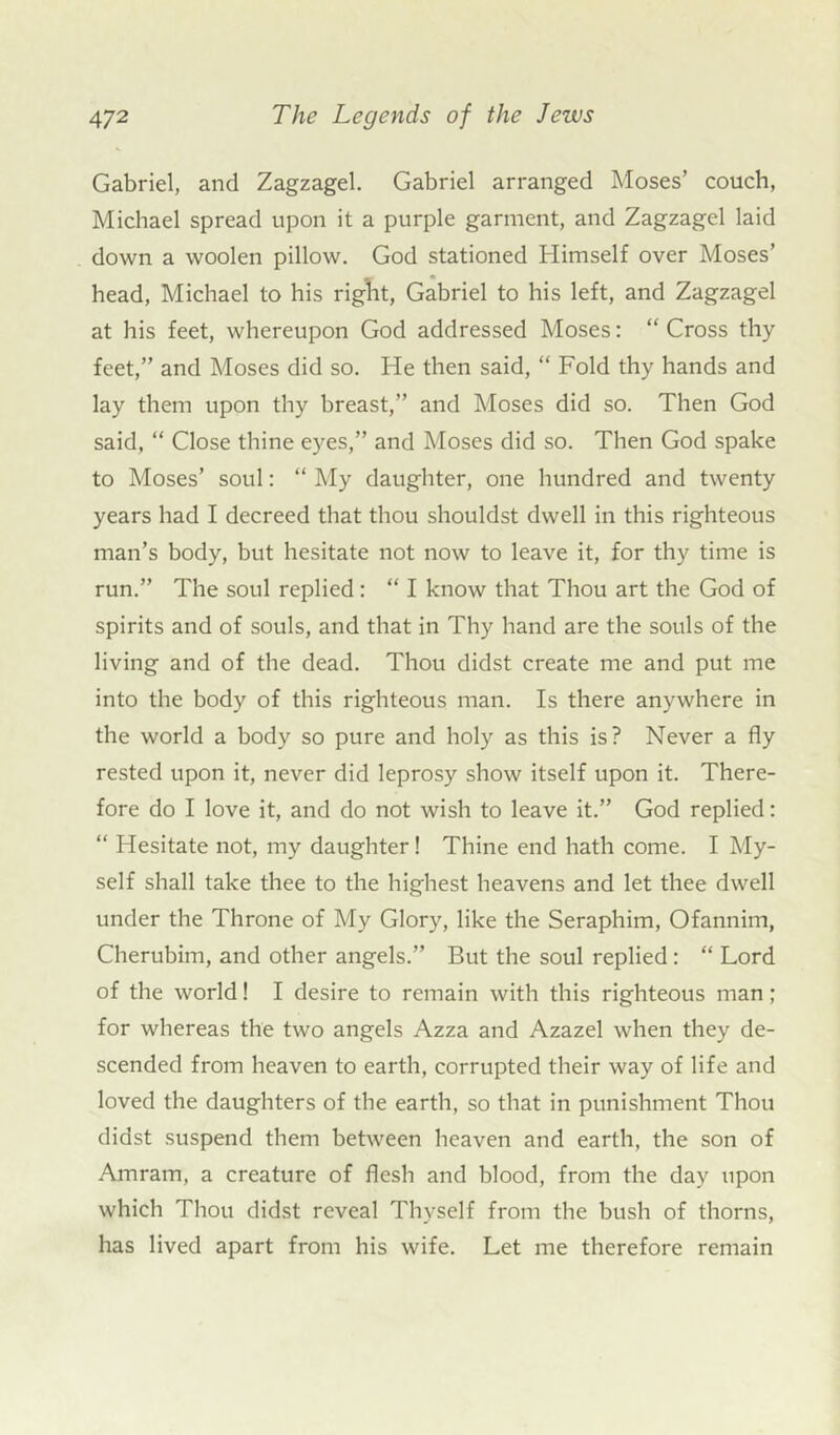 Gabriel, and Zagzagel. Gabriel arranged Moses’ couch, Michael spread upon it a purple garment, and Zagzagel laid down a woolen pillow. God stationed Himself over Moses’ head, Michael to his right, Gabriel to his left, and Zagzagel at his feet, whereupon God addressed Moses: “ Cross thy feet,” and Moses did so. He then said, “ Fold thy hands and lay them upon thy breast,” and Moses did so. Then God said, “ Close thine eyes,” and Moses did so. Then God spake to Moses’ soul: “ My daughter, one hundred and twenty years had I decreed that thou shouldst dwell in this righteous man’s body, but hesitate not now to leave it, for thy time is run.” The soul replied: “ I know that Thou art the God of spirits and of souls, and that in Thy hand are the souls of the living and of the dead. Thou didst create me and put me into the body of this righteous man. Is there anywhere in the world a body so pure and holy as this is? Never a fly rested upon it, never did leprosy show itself upon it. There- fore do I love it, and do not wish to leave it.” God replied: “ Hesitate not, my daughter! Thine end hath come. I My- self shall take thee to the highest heavens and let thee dwell under the Throne of My Glory, like the Seraphim, Ofannim, Cherubim, and other angels.” But the soul replied: “ Lord of the world! I desire to remain with this righteous man; for whereas the two angels Azza and Azazel when they de- scended from heaven to earth, corrupted their way of life and loved the daughters of the earth, so that in punishment Thou didst suspend them between heaven and earth, the son of Amram, a creature of flesh and blood, from the day upon which Thou didst reveal Thyself from the bush of thorns, has lived apart from his wife. Let me therefore remain
