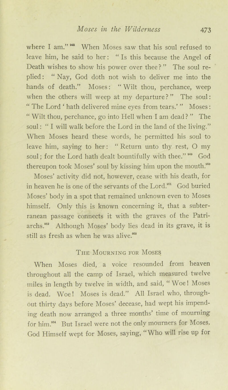 where I am.” *** When Moses saw that his soul refused to leave him, he said to her: “ Is this because the Angel of Death wishes to show his power over thee ? ” The soul re- plied : “ Nay, God doth not wish to deliver me into the hands of death.” Moses: “ Wilt thou, perchance, weep when the others will weep at my departure ? ” The soul: “ The Lord ‘ hath delivered mine eyes from tears.’ ” Moses: “ Wilt thou, perchance, go into Hell when I am dead? ” The soul: “ I will walk before the Lord in the land of the living.” When Moses heard these words, he permitted his soul to leave him, saying to her: “ Return unto thy rest, O my soul; for the Lord hath dealt bountifully with thee.” 9,9 God thereupon took Moses’ soul by kissing him upon the mouth.950 Moses’ activity did not, however, cease with his death, for in heaven he is one of the servants of the Lord.951 God buried Moses’ body in a spot that remained unknown even to Moses himself. Only this is known concerning it, that a subter- ranean passage connects it with the graves of the Patri- archs.959 Although Moses’ body lies dead in its grave, it is still as fresh as when he was alive.953 Tiie Mourning for Moses When Moses died, a voice resounded from heaven throughout all the camp of Israel, which measured twelve miles in length by twelve in width, and said, “ Woe! Moses is dead. Woe! Moses is dead.” All Israel who, through- out thirty days before Moses’ decease, had wept his impend- ing death now arranged a three months’ time of mourning for him.954 But Israel were not the only mourners for Moses. God Himself wept for Moses, saying, “Who will rise up for