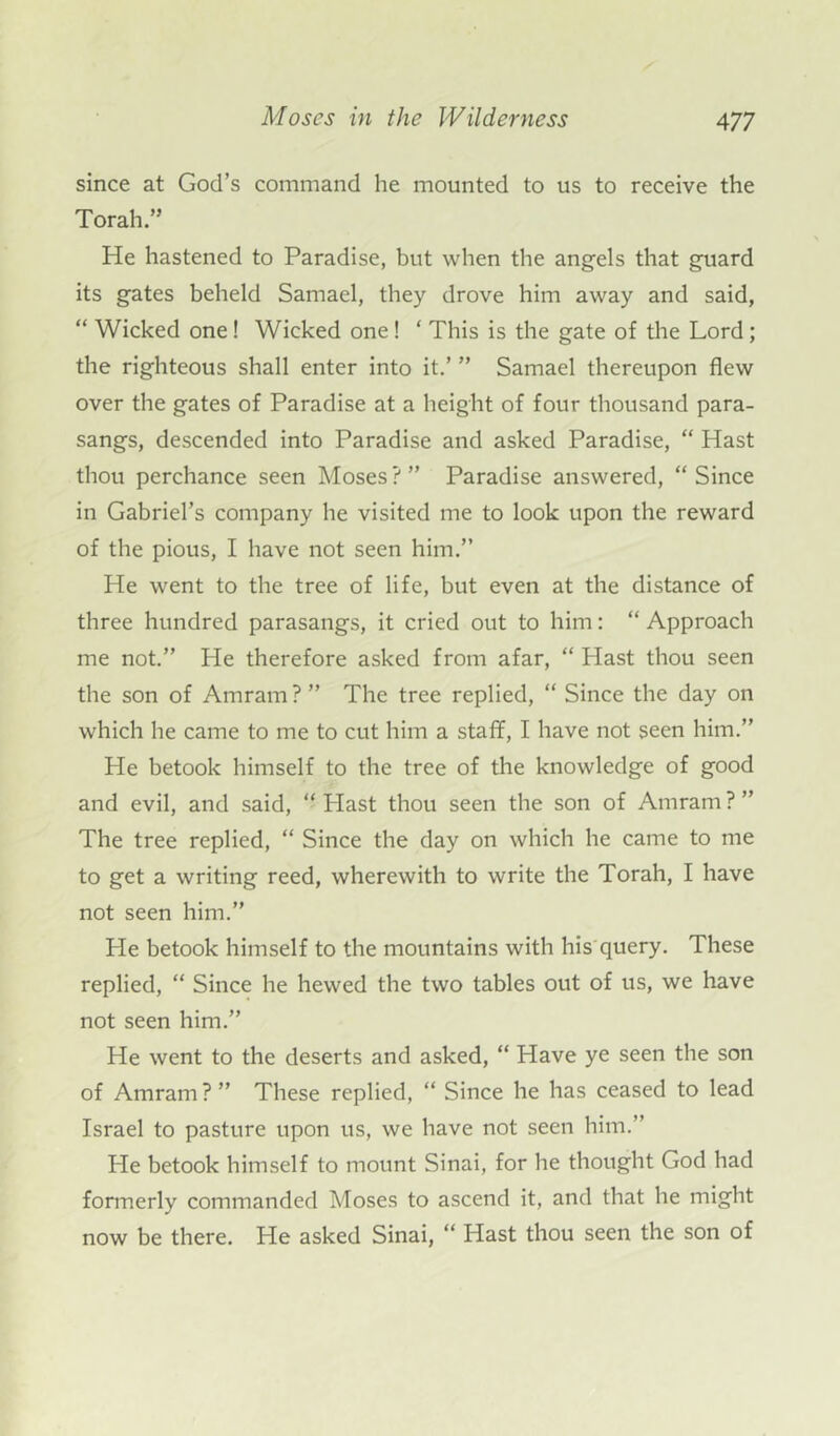 since at God’s command he mounted to us to receive the Torah.” He hastened to Paradise, but when the angels that guard its gates beheld Samael, they drove him away and said, “ Wicked one! Wicked one! ‘ This is the gate of the Lord; the righteous shall enter into it.’ ” Samael thereupon flew over the gates of Paradise at a height of four thousand para- sangs, descended into Paradise and asked Paradise, “ Hast thou perchance seen Moses ? ” Paradise answered, “ Since in Gabriel’s company he visited me to look upon the reward of the pious, I have not seen him.” He went to the tree of life, but even at the distance of three hundred parasangs, it cried out to him: “ Approach me not.” He therefore asked from afar, “ Plast thou seen the son of Amrarn ? ” The tree replied, “ Since the day on which he came to me to cut him a staff, I have not seen him.” Pie betook himself to the tree of the knowledge of good and evil, and said, “ Plast thou seen the son of Amrarn ? ” The tree replied, “ Since the day on which he came to me to get a writing reed, wherewith to write the Torah, I have not seen him.” He betook himself to the mountains with his query. These replied, “ Since he hewed the two tables out of us, we have not seen him.” He went to the deserts and asked, “ Have ye seen the son of Amrarn ? ” These replied, “ Since he has ceased to lead Israel to pasture upon us, we have not seen him.” He betook himself to mount Sinai, for he thought God had formerly commanded Moses to ascend it, and that he might now be there. He asked Sinai, “ Hast thou seen the son of