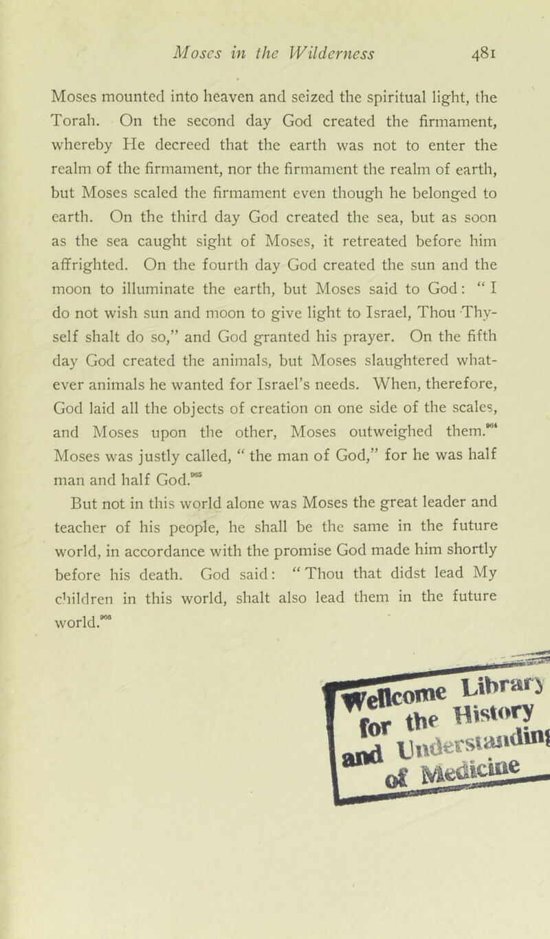 Moses mounted into heaven and seized the spiritual light, the Torah. On the second day God created the firmament, whereby He decreed that the earth was not to enter the realm of the firmament, nor the firmament the realm of earth, but Moses scaled the firmament even though he belonged to earth. On the third day God created the sea, but as soon as the sea caught sight of Moses, it retreated before him affrighted. On the fourth day God created the sun and the moon to illuminate the earth, but Moses said to God: “ I do not wish sun and moon to give light to Israel, Thou Thy- self shalt do so,” and God granted his prayer. On the fifth day God created the animals, but Moses slaughtered what- ever animals he wanted for Israel’s needs. When, therefore, God laid all the objects of creation on one side of the scales, and Moses upon the other, Moses outweighed them.'84 Moses was justly called, “ the man of God,” for he was half man and half God.005 But not in this world alone was Moses the great leader and teacher of his people, he shall be the same in the future world, in accordance with the promise God made him shortly before his death. God said: “ Thou that didst lead My children in this world, shalt also lead them in the future world.08® r^'ellcome for the History Lrf Umtes suwlinf |a*w0S Medicine _