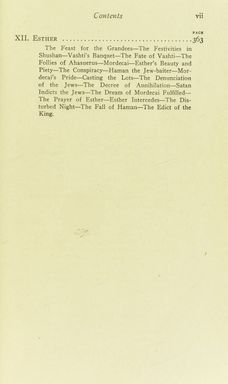 PACK XIL Esther 363 The Feast for the Grandees—The Festivities in Shushan—Vashti’s Banquet—The Fate of Vashti—The Follies of Ahasuerus—Mordecai—Esther’s Beauty and Piety—The Conspiracy—Haman the Jew-baiter—Mor- decai’s Pride—Casting the Lots—The Denunciation of the Jews—The Decree of Annihilation—Satan Indicts the Jews—The Dream of Mordecai Fulfilled— The Prayer of Esther—Esther Intercedes—The Dis- turbed Night—The Fall of Haman—The Edict of the King. x- /