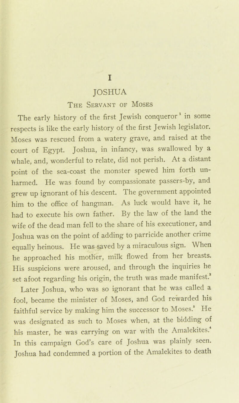 JOSHUA The Servant of Moses The early history of the first Jewish conqueror' in some respects is like the early history of the first Jewish legislator. Moses was rescued from a watery grave, and raised at the court of Egypt. Joshua, in infancy, was swallowed by a whale, and, wonderful to relate, did not perish. At a distant point of the sea-coast the monster spewed him forth un- harmed. He was found by compassionate passers-by, and grew up ignorant of his descent. The government appointed him to the office of hangman. As luck would have it, he had to execute his own father. By the law of the land the wife of the dead man fell to the share of his executioner, and Joshua was on the point of adding to parricide another crime equally heinous. He was saved by a miraculous sign. When he approached his mother, milk flowed from her breasts. His suspicions were aroused, and through the inquiries he set afoot regarding his origin, the truth was made manifest. Later Joshua, who was so ignorant that he was called a fool, became the minister of Moses, and God rewarded his faithful service by making him the successor to Moses. He was designated as such to Moses when, at the bidding of his master, he was carrying on war with the Amalekites. In this campaign God’s care of Joshua was plainly seen. Joshua had condemned a portion of the Amalekites to death