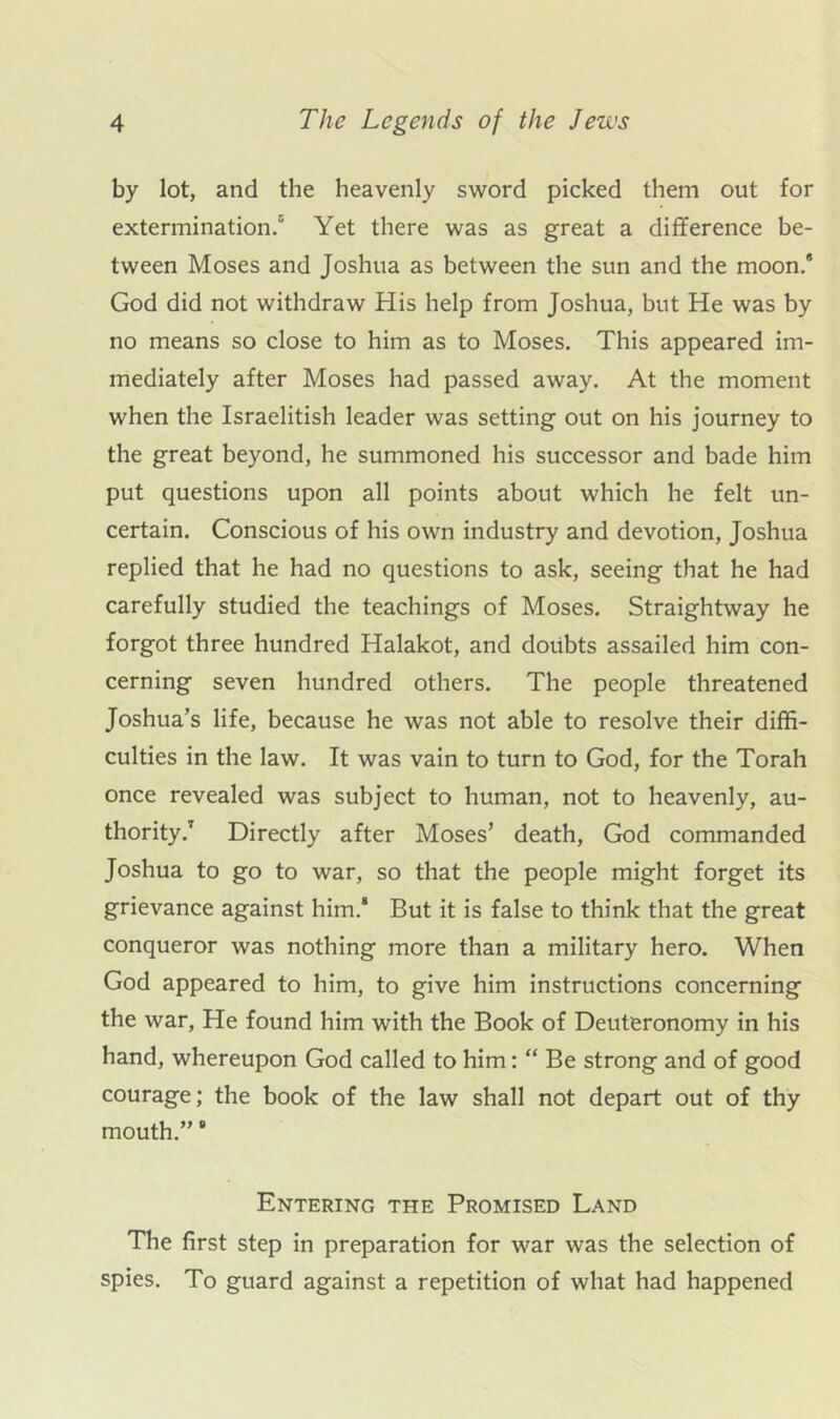 by lot, and the heavenly sv^rord picked them out for extermination.' Yet there was as great a difference be- tween Moses and Joshua as between the sun and the moon.* God did not withdraw His help from Joshua, but He was by no means so close to him as to Moses. This appeared im- mediately after Moses had passed away. At the moment when the Israelitish leader was setting out on his journey to the great beyond, he summoned his successor and bade him put questions upon all points about which he felt un- certain. Conscious of his own industry and devotion, Joshua replied that he had no questions to ask, seeing that he had carefully studied the teachings of Moses. Straightway he forgot three hundred Halakot, and doubts assailed him con- cerning seven hundred others. The people threatened Joshua’s life, because he was not able to resolve their diffi- culties in the law. It was vain to turn to God, for the Torah once revealed was subject to human, not to heavenly, au- thority.^ Directly after Moses’ death, God commanded Joshua to go to war, so that the people might forget its grievance against him.* But it is false to think that the great conqueror was nothing more than a military hero. When God appeared to him, to give him instructions concerning the war, He found him with the Book of Deuteronomy in his hand, whereupon God called to him: “ Be strong and of good courage; the book of the law shall not depart out of thy mouth.” Entering the Promised Land The first step in preparation for war was the selection of spies. To guard against a repetition of what had happened