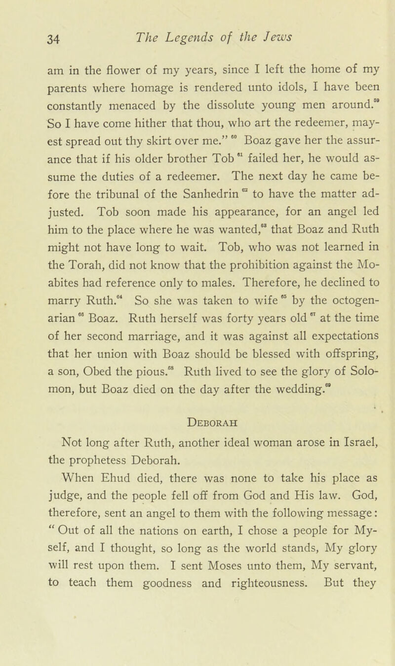 am in the flower of my years, since I left the home of my parents where homage is rendered unto idols, I have been constantly menaced by the dissolute young men around. So I have come hither that thou, who art the redeemer, may- est spread out thy skirt over me.” “ Boaz gave her the assur- ance that if his older brother Tob “ failed her, he would as- sume the duties of a redeemer. The next day he came be- fore the tribunal of the Sanhedrin “ to have the matter ad- justed. Tob soon made his appearance, for an angel led him to the place where he was wanted, that Boaz and Ruth might not have long to wait. Tob, who was not learned in the Torah, did not know that the prohibition against the Mo- abites had reference only to males. Therefore, he declined to marry Ruth. So she was taken to wife “ by the octogen- arian °° Boaz. Ruth herself was forty years old  at the time of her second marriage, and it was against all expectations that her union with Boaz should be blessed with offspring, a son, Obed the pious. Ruth lived to see the glory of Solo- mon, but Boaz died on the day after the wedding. Deborah Not long after Ruth, another ideal woman arose in Israel, the prophetess Deborah. When Ehud died, there was none to take his place as judge, and the people fell off from God and His law. God, therefore, sent an angel to them with the following message: “ Out of all the nations on earth, I chose a people for My- self, and I thought, so long as the world stands. My glory will rest upon them. I sent Moses unto them. My servant, to teach them goodness and righteousness. But they