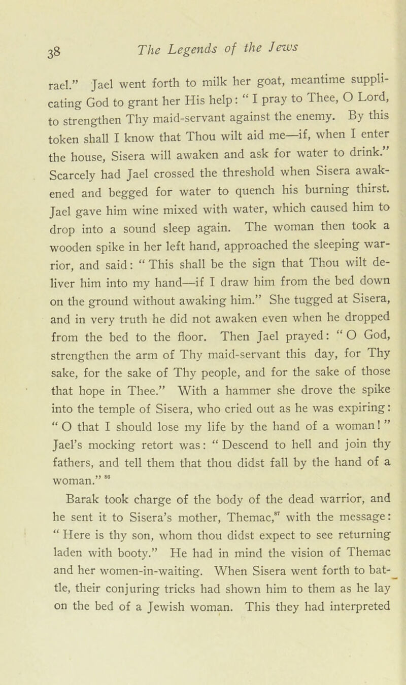 rael.” Jael went forth to milk her goat, meantime suppli- cating God to grant her His help: “ I pray to Thee, O Lord, to strengthen Thy maid-servant against the enemy. By this token shall I know that Thou wilt aid me—if, when I enter the house, Sisera will awaken and ask for water to drink.” Scarcely had Jael crossed the threshold when Sisera awak- ened and begged for water to quench his burning thirst. Jael gave him wine mixed with water, which caused him to drop into a sound sleep again. The woman then took a wooden spike in her left hand, approached the sleeping war- rior, and said: “ This shall be the sign that Thou wilt de- liver him into my hand—if I drav/ him from the bed down on the ground without awaking him.” She tugged at Sisera, and in very truth he did not awaken even when he dropped from the bed to the floor. Then Jael prayed: “ O God, strengthen the arm of Thy maid-servant this day, for Thy sake, for the sake of Thy people, and for the sake of those that hope in Thee.” With a hammer she drove the spike into the temple of Sisera, who cried out as he was expiring: “ O that I should lose my life by the hand of a woman! ” Jael’s mocking retort was: “Descend to hell and join thy fathers, and tell them that thou didst fall by the hand of a woman.” Barak took charge of the body of the dead warrior, and he sent it to Sisera’s mother, Themac,” with the message: “ Here is thy son, whom thou didst expect to see returning laden with booty.” He had in mind the vision of Themac and her women-in-waiting. When Sisera went forth to bat- tle, their conjuring tricks had shown him to them as he lay on the bed of a Jewish woman. This they had interpreted