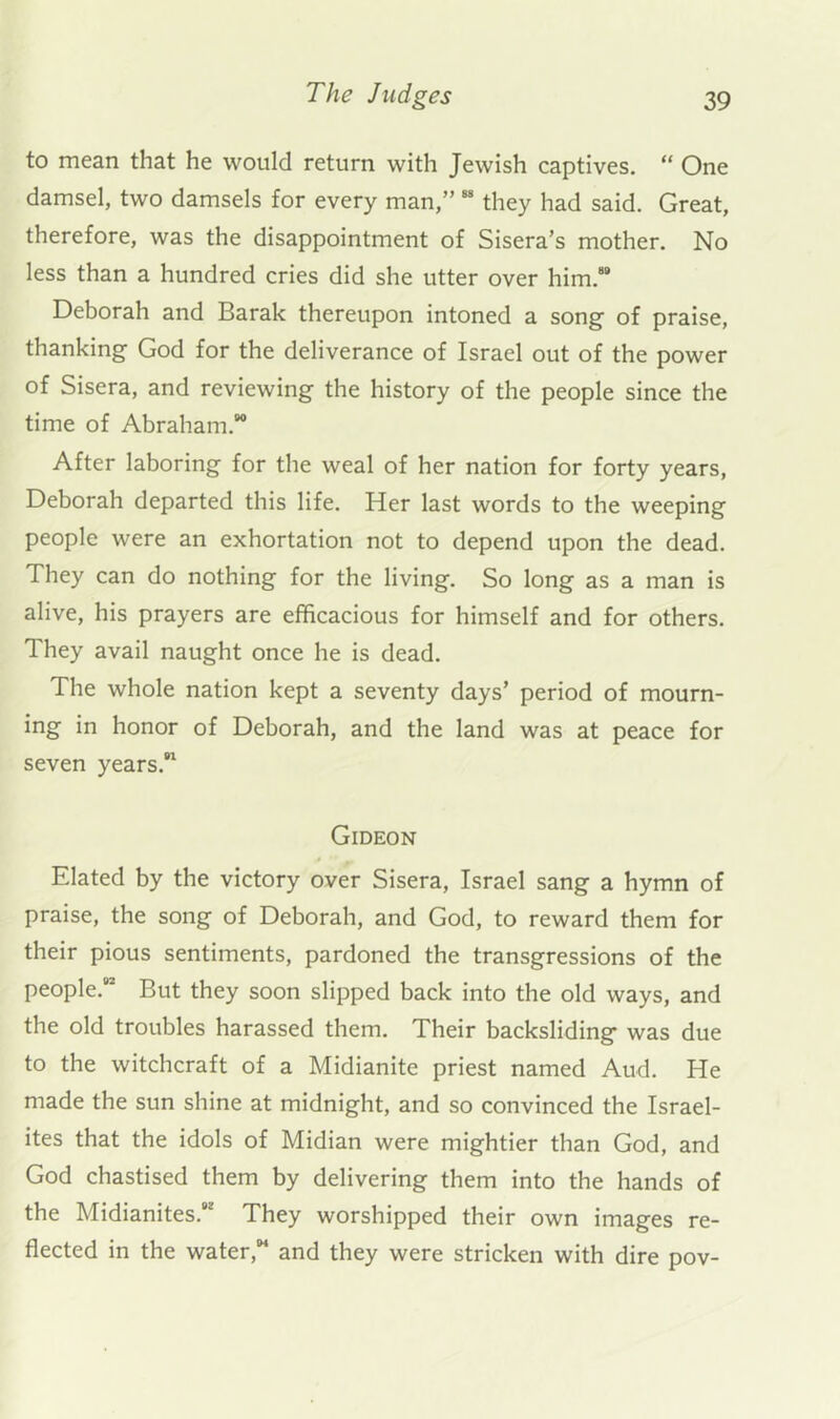 to mean that he would return with Jewish captives. “ One damsel, two damsels for every man,” “ they had said. Great, therefore, was the disappointment of Sisera’s mother. No less than a hundred cries did she utter over him.®* Deborah and Barak thereupon intoned a song of praise, thanking God for the deliverance of Israel out of the power of Sisera, and reviewing the history of the people since the time of Abraham.** After laboring for the weal of her nation for forty years, Deborah departed this life. Her last words to the weeping people were an exhortation not to depend upon the dead. They can do nothing for the living. So long as a man is alive, his prayers are efficacious for himself and for others. They avail naught once he is dead. The whole nation kept a seventy days’ period of mourn- ing in honor of Deborah, and the land was at peace for seven years.*' Gideon Elated by the victory over Sisera, Israel sang a hymn of praise, the song of Deborah, and God, to reward them for their pious sentiments, pardoned the transgressions of the people.** But they soon slipped back into the old ways, and the old troubles harassed them. Their backsliding was due to the witchcraft of a Midianite priest named Aud. He made the sun shine at midnight, and so convinced the Israel- ites that the idols of Midian were mightier than God, and God chastised them by delivering them into the hands of the Midianites.*' They worshipped their own images re- flected in the water,*® and they were stricken with dire pov-