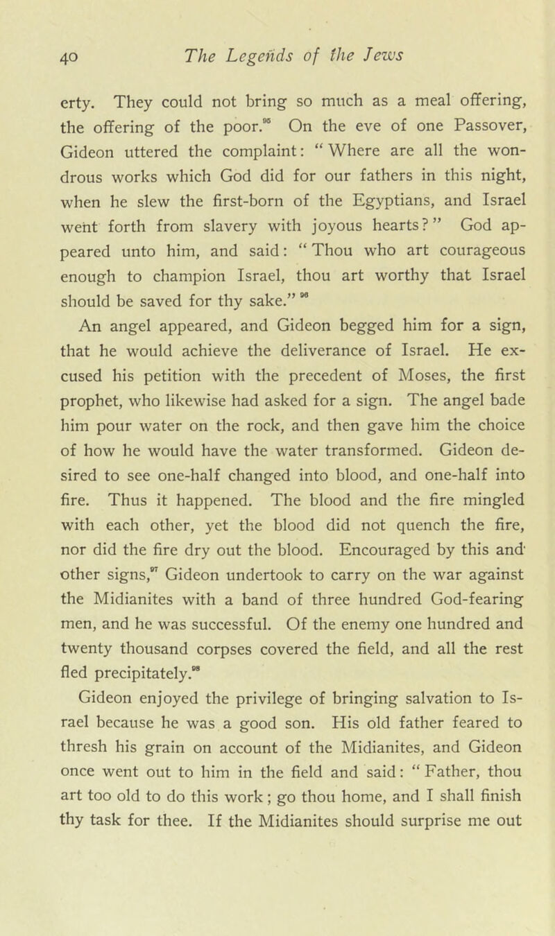 crty. They could not bring so much as a meal offering, the offering of the poor.” On the eve of one Passover, Gideon uttered the complaint: “ Where are all the won- drous works which God did for our fathers in this night, when he slew the first-born of the Egyptians, and Israel went forth from slavery with joyous hearts?” God ap- peared unto him, and said: “ Thou who art courageous enough to champion Israel, thou art worthy that Israel should be saved for thy sake.” “ An angel appeared, and Gideon begged him for a sign, that he would achieve the deliverance of Israel. He ex- cused his petition with the precedent of Moses, the first prophet, who likewise had asked for a sign. The angel bade him pour water on the rock, and then gave him the choice of how he would have the water transformed. Gideon de- sired to see one-half changed into blood, and one-half into fire. Thus it happened. The blood and the fire mingled with each other, yet the blood did not quench the fire, nor did the fire dry out the blood. Encouraged by this and other signs,” Gideon undertook to carry on the war against the Midianites with a band of three hundred God-fearing men, and he was successful. Of the enemy one hundred and twenty thousand corpses covered the field, and all the rest fled precipitately.“ Gideon enjoyed the privilege of bringing salvation to Is- rael because he was a good son. His old father feared to thresh his grain on account of the Midianites, and Gideon once went out to him in the field and said: “ Father, thou art too old to do this work; go thou home, and I shall finish thy task for thee. If the Midianites should surprise me out