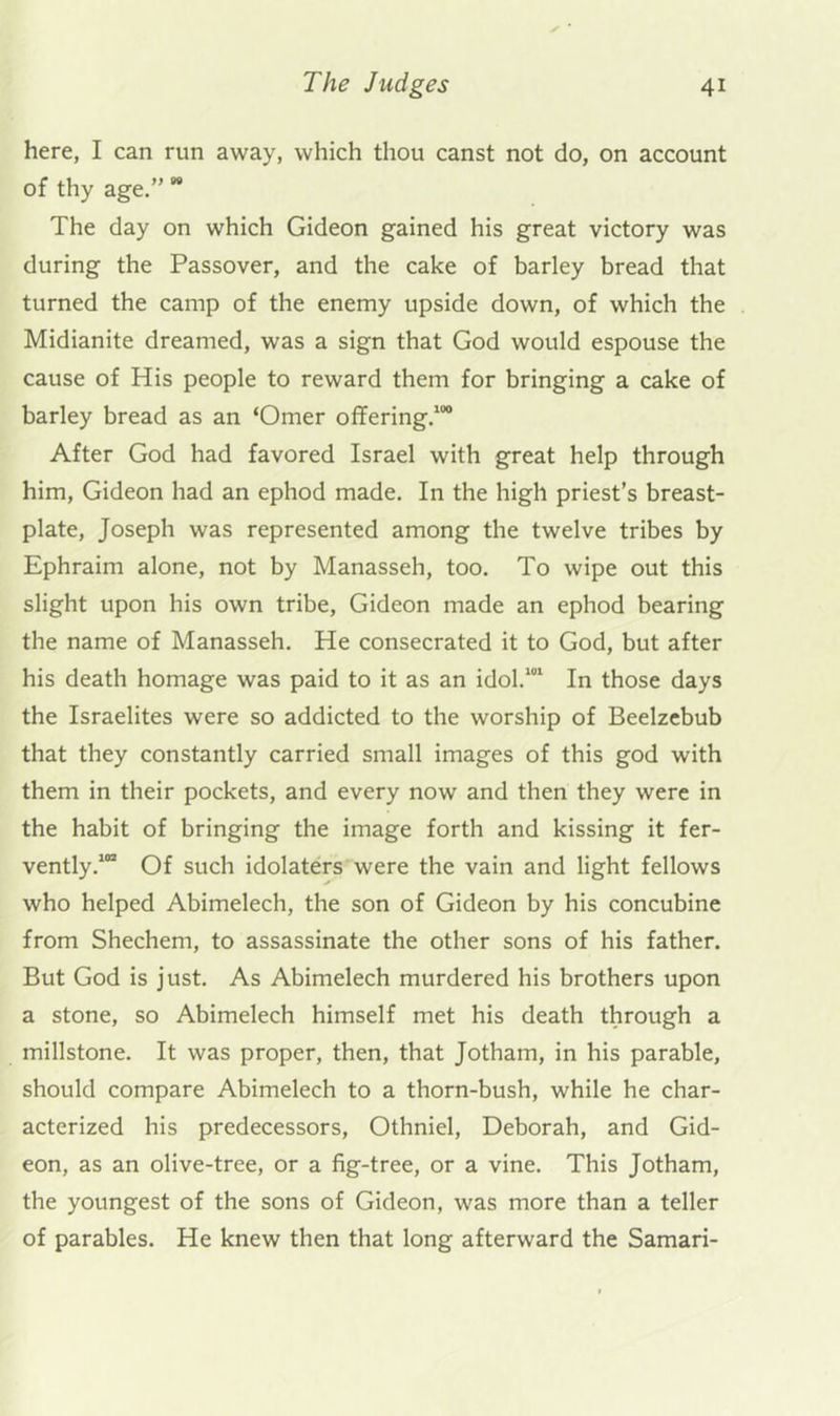 here, I can run away, which thou canst not do, on account of thy age.” ” The day on which Gideon gained his great victory was during the Passover, and the cake of barley bread that turned the camp of the enemy upside down, of which the Midianite dreamed, was a sign that God would espouse the cause of His people to reward them for bringing a cake of barley bread as an ‘Omer offering.^ After God had favored Israel with great help through him, Gideon had an ephod made. In the high priest’s breast- plate, Joseph was represented among the twelve tribes by Ephraim alone, not by Manasseh, too. To wipe out this slight upon his own tribe, Gideon made an ephod bearing the name of Manasseh. He consecrated it to God, but after his death homage was paid to it as an idol.*” In those days the Israelites were so addicted to the worship of Beelzebub that they constantly carried small images of this god with them in their pockets, and every now and then they were in the habit of bringing the image forth and kissing it fer- vently.*” Of such idolaters were the vain and light fellows who helped Abimelech, the son of Gideon by his concubine from Shechem, to assassinate the other sons of his father. But God is just. As Abimelech murdered his brothers upon a stone, so Abimelech himself met his death through a millstone. It was proper, then, that Jotham, in his parable, should compare Abimelech to a thorn-bush, while he char- acterized his predecessors, Othniel, Deborah, and Gid- eon, as an olive-tree, or a fig-tree, or a vine. This Jotham, the youngest of the sons of Gideon, was more than a teller of parables. He knew then that long afterward the Samari-