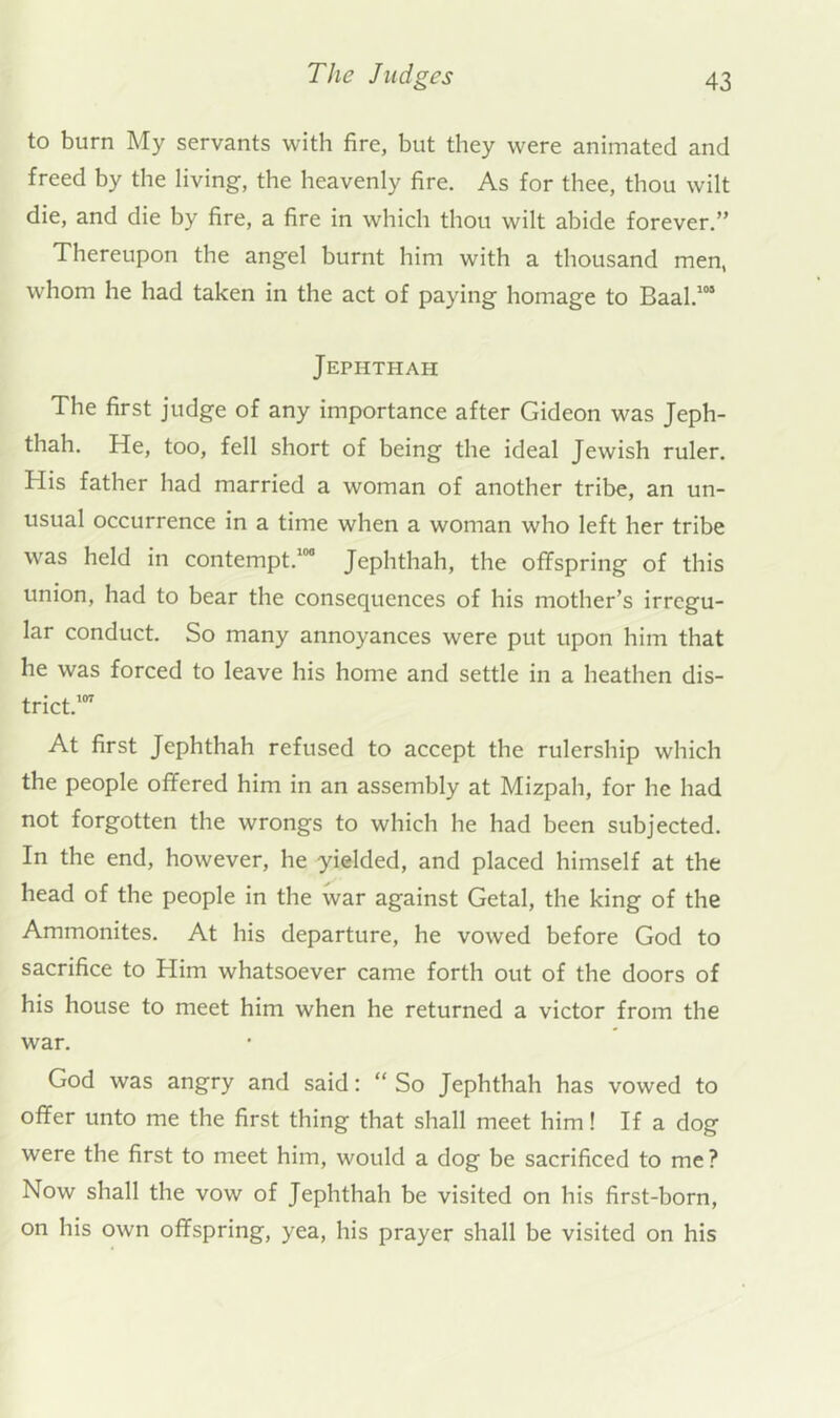 to burn My servants with fire, but they were animated and freed by the living, the heavenly fire. As for thee, thou wilt die, and die by fire, a fire in which thou wilt abide forever.” Thereupon the angel burnt him with a thousand men, whom he had taken in the act of paying homage to Baal.*“ Jephthah The first judge of any importance after Gideon was Jeph- thah. He, too, fell short of being the ideal Jewish ruler. His father had married a woman of another tribe, an un- usual occurrence in a time when a woman who left her tribe was held in contempt.*” Jephthah, the offspring of this union, had to bear the consequences of his mother’s irregu- lar conduct. So many annoyances were put upon him that he was forced to leave his home and settle in a heathen dis- trict.’” At first Jephthah refused to accept the rulership which the people offered him in an assembly at Mizpah, for he had not forgotten the wrongs to which he had been subjected. In the end, however, he yielded, and placed himself at the head of the people in the war against Getal, the king of the Ammonites. At his departure, he vowed before God to sacrifice to Him whatsoever came forth out of the doors of his house to meet him when he returned a victor from the war. God was angry and said: “ So Jephthah has vowed to offer unto me the first thing that shall meet him! If a dog were the first to meet him, would a dog be sacrificed to me? Now shall the vow of Jephthah be visited on his first-born, on his own offspring, yea, his prayer shall be visited on his