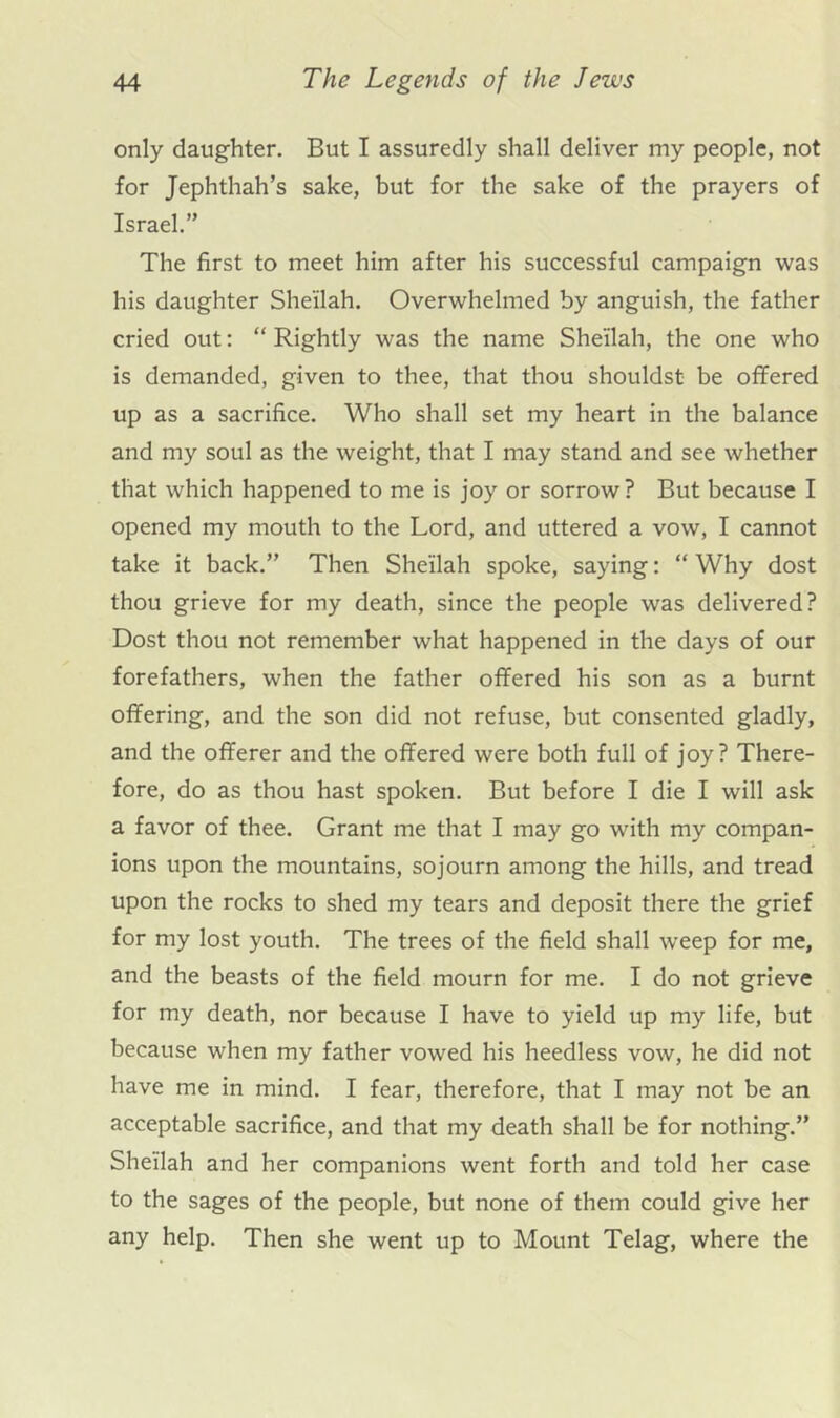 only daughter. But I assuredly shall deliver my people, not for Jephthah’s sake, but for the sake of the prayers of Israel.” The first to meet him after his successful campaign was his daughter Sheilah. Overwhelmed by anguish, the father cried out: “ Rightly was the name Sheilah, the one who is demanded, given to thee, that thou shouldst be offered up as a sacrifice. Who shall set my heart in the balance and my soul as the weight, that I may stand and see whether that which happened to me is joy or sorrow? But because I opened my mouth to the Lord, and uttered a vow, I cannot take it back.” Then Sheilah spoke, saying: “ Why dost thou grieve for my death, since the people was delivered? Dost thou not remember what happened in the days of our forefathers, when the father offered his son as a burnt offering, and the son did not refuse, but consented gladly, and the offerer and the offered were both full of joy? There- fore, do as thou hast spoken. But before I die I will ask a favor of thee. Grant me that I may go with my compan- ions upon the mountains, sojourn among the hills, and tread upon the rocks to shed my tears and deposit there the grief for my lost youth. The trees of the field shall weep for me, and the beasts of the field mourn for me. I do not grieve for my death, nor because I have to yield up my life, but because when my father vowed his heedless vow, he did not have me in mind. I fear, therefore, that I may not be an acceptable sacrifice, and that my death shall be for nothing.” Sheilah and her companions went forth and told her case to the sages of the people, but none of them could give her any help. Then she went up to Mount Telag, where the