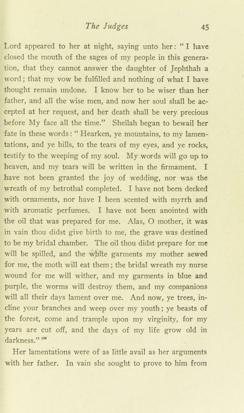 Lord appeared to her at night, saying unto her: “ I have closed the mouth of the sages of my people in this genera* tion, that they cannot answer the daughter of Jephthah a word; that my vow be fulfilled and nothing of what I have thought remain undone. I know her to be wiser than her father, and all the wise men, and now her soul shall be ac- cepted at her request, and her death shall be very precious before My face all the time.” Sheilah began to bewail her fate in these words: “ Hearken, ye mountains, to my lamen- tations, and ye hills, to the tears of my eyes, and ye rocks, testify to the weeping of my soul. My words will go up to heaven, and my tears will be written in the firmament. I have not been granted the joy of wedding, nor was the wreath of my betrothal completed. I have not been decked with ornaments, nor have I been scented with myrrh and with aromatic perfumes. I have not been anointed with the oil that was prepared for me. Alas, O mother, it was in vain thou didst give birth to me, the grave was destined to be my bridal chamber. The oil thou didst prepare for me will be spilled, and the white garments my mother sewed for me, the moth will eat them; the bridal wreath my nurse wound for me will wither, and my garments in blue and purple, the worms will destroy them, and my companions will all their days lament over me. And now, ye trees, in- cline your branches and weep over my youth; ye beasts of the forest, come and trample upon my virginity, for my years are cut off, and the days of my life grow old in darkness.” Her lamentations were of as little avail as her arguments with her father. In vain she sought to prove to him from