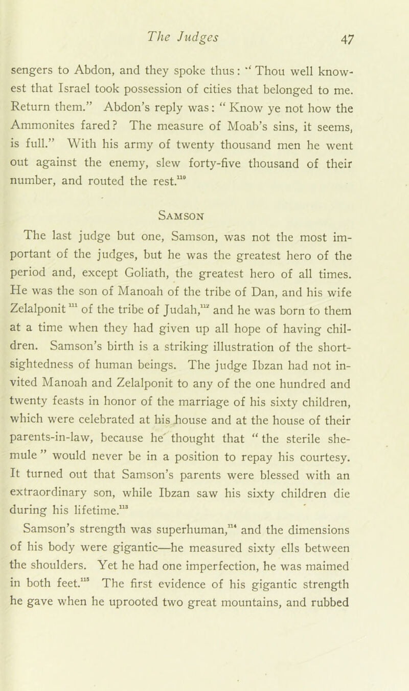 sengers to Abdon, and they spoke thus: Thou well know- est that Israel took possession of cities that belonged to me. Return them.” Abdon’s reply was: “ Know ye not how the Ammonites fared? The measure of Moab’s sins, it seems, is full.” With his army of twenty thousand men he went out against the enemy, slew forty-five thousand of their number, and routed the rest.“° Samson The last judge but one, Samson, was not the most im- portant of the judges, but he was the greatest hero of the period and, except Goliath, the greatest hero of all times. He was the son of Manoah of the tribe of Dan, and his wife Zelalponit of the tribe of Judah,*^ and he was born to them at a time when they had given up all hope of having chil- dren. Samson’s birth is a striking illustration of the short- sightedness of human beings. The judge Ibzan had not in- vited Manoah and Zelalponit to any of the one hundred and twenty feasts in honor of the marriage of his sixty children, which were celebrated at his Jiouse and at the house of their parents-in-law, because he thought that “ the sterile she- mule ” would never be in a position to repay his courtesy. It turned out that Samson’s parents were blessed with an extraordinary son, while Ibzan saw his sixty children die during his lifetime.’” Samson’s strength was superhuman,’” and the dimensions of his body were gigantic—he measured sixty ells between the shoulders. Yet he had one imperfection, he was maimed in both feet.’” The first evidence of his gigantic strength he gave when he uprooted two great mountains, and rubbed