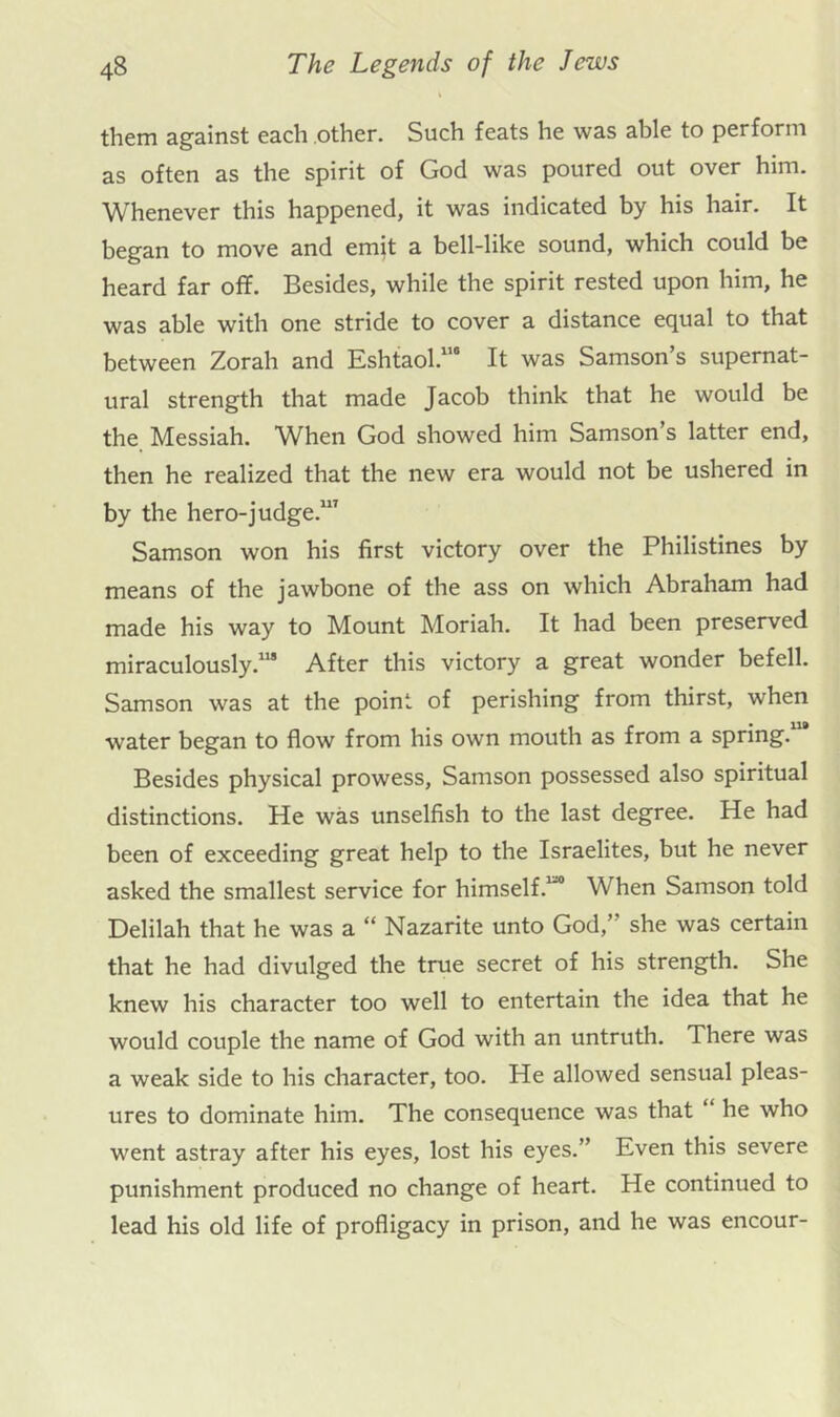 them against each other. Such feats he was able to perform as often as the spirit of God was poured out over him. Whenever this happened, it was indicated by his hair. It began to move and emit a bell-like sound, which could be heard far off. Besides, while the spirit rested upon him, he was able with one stride to cover a distance equal to that between Zorah and Eshtaol.”* It was Samson’s supernat- ural strength that made Jacob think that he would be the Messiah. When God showed him Samson’s latter end, then he realized that the new era would not be ushered in by the hero-judge.”’ Samson won his first victory over the Philistines by means of the jawbone of the ass on which Abraham had made his way to Mount Moriah. It had been preserved miraculously.”* After this victory a great wonder befell. Samson was at the point of perishing from thirst, when water began to flow from his own mouth as from a spring. Besides physical prowess, Samson possessed also spiritual distinctions. He was unselfish to the last degree. He had been of exceeding great help to the Israelites, but he never asked the smallest seiwice for himself.”* When Samson told Delilah that he was a “ Nazarite unto God,” she was certain that he had divulged the true secret of his strength. She knew his character too well to entertain the idea that he would couple the name of God with an untruth. There was a weak side to his character, too. He allowed sensual pleas- ures to dominate him. The consequence was that ‘ he who went astray after his eyes, lost his eyes.” Even this severe punishment produced no change of heart. He continued to lead his old life of profligacy in prison, and he was encour-