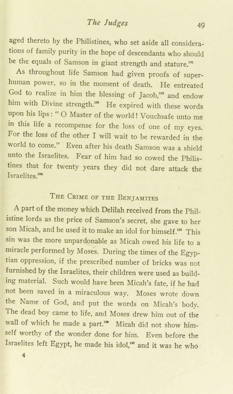 aged thereto by the Philistines, who set aside all considera- tions of family purity in the hope of descendants who should be the equals of Samson in giant strength and stature “ As throughout life Samson had given proofs of super- human power, so in the moment of death. He entreated God to realize in him the blessing of Jacob,“^ and endow him with Divine strength.™ He expired with these words upon his lips: “ O Master of the world! Vouchsafe unto me m this life a recompense for the loss of one of my eyes. For the loss of the other I will wait to be rewarded in the world to come.” Even after his death Samson was a shield unto the Israelites. Fear of him had so cowed the Philis- tines that for twenty years they did not dare attack the Israelites.™ The Crime of the Benjamites A part of the money which Delilah received from the Phil- istine lords as the price of Samson’s secret, she gave to her son Micah, and he used it to make an idol for himself.™ This sin was the more unpardonable as Micah owed his life to a miracle performed by Moses. During the times of the Egyp- tian oppression, if the prescribed number of bricks was not furnished by the Israelites, their children were used as build- ing material. Such would have been Micah’s fate, if he had not been saved in a miraculous way. Moses wrote down the Name of God, and put the words on Micah’s body. The dead boy came to life, and Moses drew him out of the wall of which he made a part.™ Micah did not show him- self worthy of the wonder done for him. Even before the Israelites left Egypt, he made his idol,™ and it was he who 4