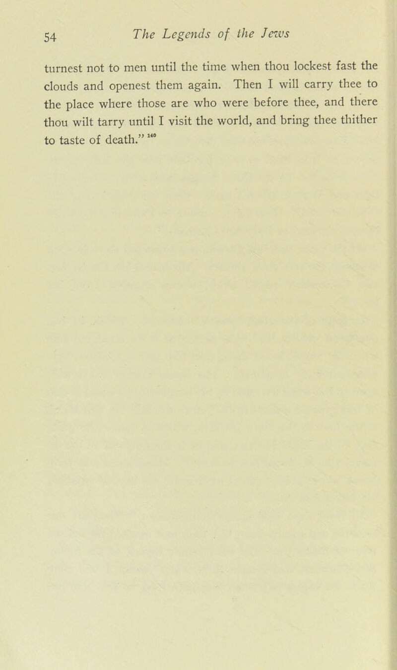 turnest not to men until the time when thou lockest fast the clouds and openest them again. Then I will carry thee to the place where those are who were before thee, and there thou wilt tarry until I visit the world, and bring thee thither to taste of death.”