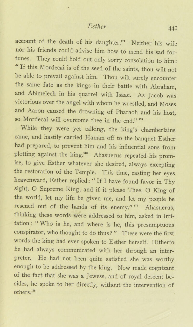 441 account of the death of his daughter/^^ Neither his wife nor his friends could advise him how to mend his sad for- tunes. They could hold out only sorry consolation to him: “ If this Mordecai is of the seed of the saints, thou wilt not be able to prevail against him. Thou wilt surely encounter the same fate as the kings in their battle with Abraham, and Abimelech in his quarrel with Isaac. As Jacob was victorious over the angel with whom he wrestled, and Moses and Aaron caused the drowning of Pharaoh and his host, so Mordecai will overcome thee in the end.” While they were yet talking, the king’s chamberlains came, and hastily carried Haman off to the banquet Esther had prepared, to prevent him and his influential sons from plotting against the king.”' Ahasuerus repeated his prom- ise, to give Esther whatever she desired, always excepting the restoration of the Temple. This time, casting her eyes heavenward, Esther replied: “ If I have found favor in Thy sight, O Supreme King, and if it please Thee, O King of the world, let my life be given me, and let my people be rescued out of the hands of its enemy.” Ahasuerus, thinking these words were addressed to him, asked in irri- tation : “ Who is he, and where is he, this presumptuous conspirator, who thought to do thus? ” These were the first words the king had ever spoken to Esther herself. Hitherto he had always communicated with her through an inter- preter. He had not been quite satisfied she was worthy enough to be addressed by the king. Now made cognizant of the fact that she was a Jewess, and of royal descent be- sides, he spoke to her directly, without the intervention of others.”'