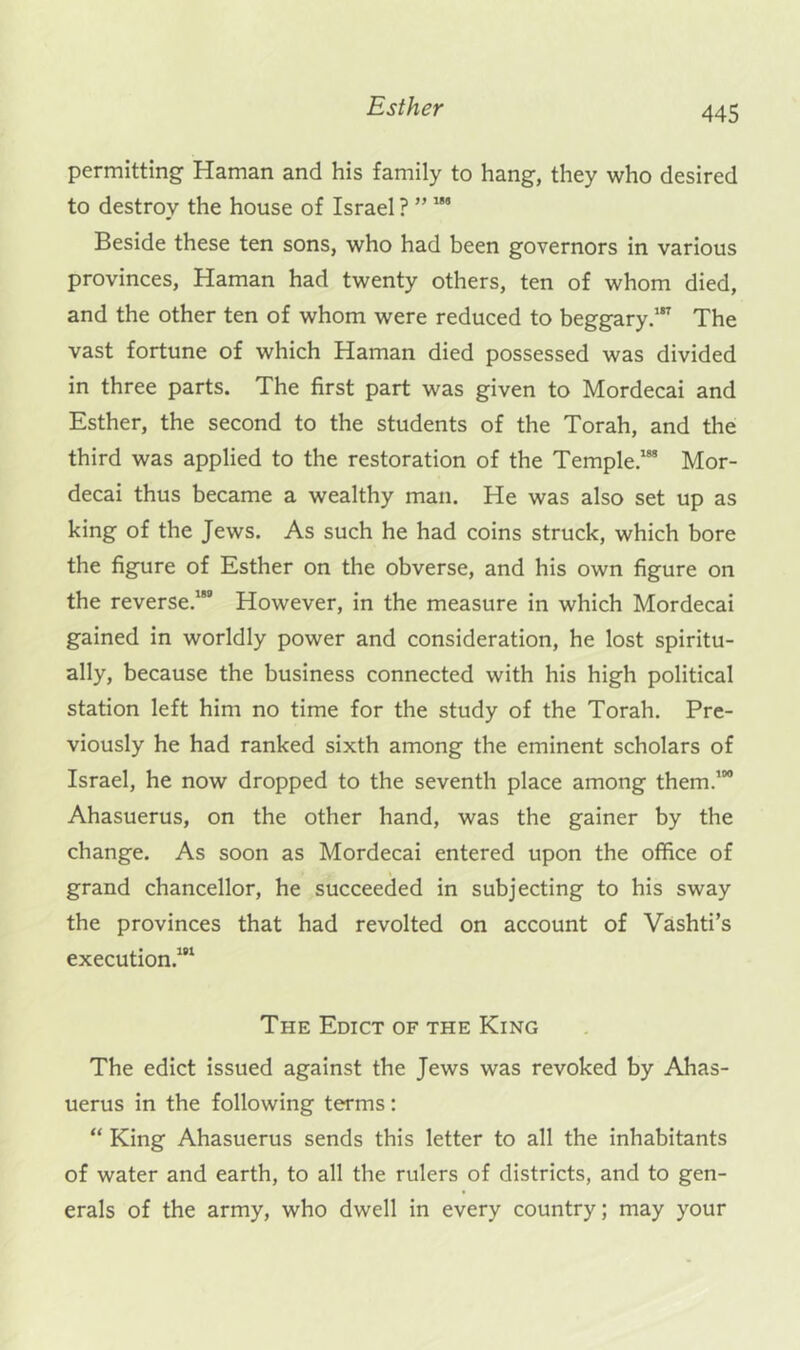 permitting Haman and his family to hang, they who desired to destroy the house of Israel ? ” Beside these ten sons, who had been governors in various provinces, Haman had twenty others, ten of whom died, and the other ten of whom were reduced to beggary.’ The vast fortune of which Haman died possessed was divided in three parts. The first part was given to Mordecai and Esther, the second to the students of the Torah, and the third was applied to the restoration of the Temple.’** Mor- decai thus became a wealthy man. He was also set up as king of the Jews. As such he had coins struck, which bore the figure of Esther on the obverse, and his own figure on the reverse.”” However, in the measure in which Mordecai gained in worldly power and consideration, he lost spiritu- ally, because the business connected with his high political station left him no time for the study of the Torah. Pre- viously he had ranked sixth among the eminent scholars of Israel, he now dropped to the seventh place among them.’” Ahasuerus, on the other hand, was the gainer by the change. As soon as Mordecai entered upon the office of grand chancellor, he succeeded in subjecting to his sway the provinces that had revolted on account of Vashti’s execution.’” The Edict of the King The edict issued against the Jews was revoked by Ahas- uerus in the following terms; “ King Ahasuerus sends this letter to all the inhabitants of water and earth, to all the rulers of districts, and to gen- erals of the army, who dwell in every country; may your