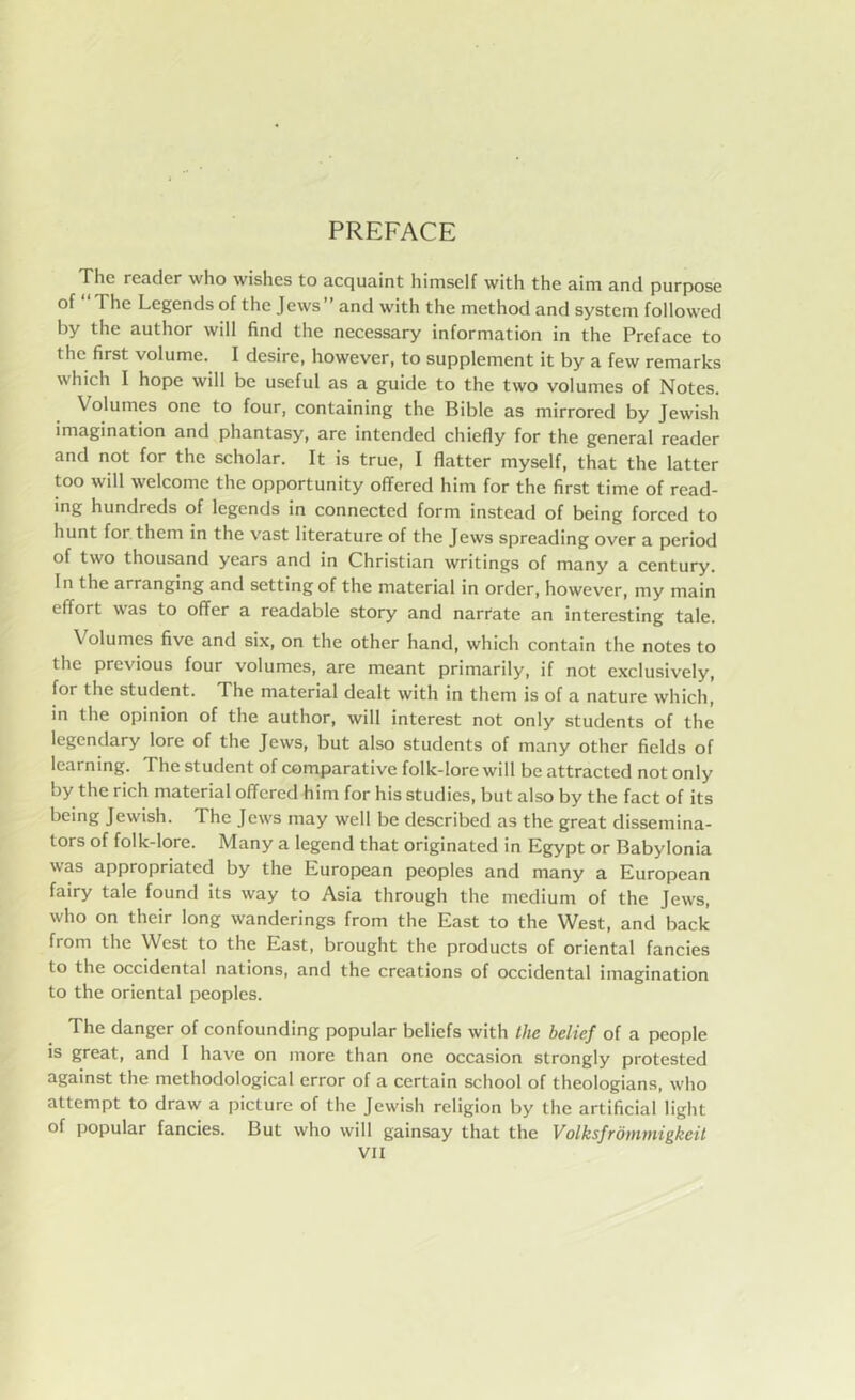 PREFACE The reader who wishes to acquaint himself with the aim and purpose of I he Legends of the Jews and with the method and system followed by the author will find the necessary information in the Preface to the first volume. I desire, however, to supplement it by a few remarks which I hope will be useful as a guide to the two volumes of Notes. Volumes one to four, containing the Bible as mirrored by Jewish imagination and phantasy, are intended chiefly for the general reader and not for the scholar. It is true, I flatter myself, that the latter too will welcome the opportunity offered him for the first time of read- ing hundreds of legends in connected form instead of being forced to hunt for them in the vast literature of the Jews spreading over a period of two thousand years and in Christian writings of many a century. In the arranging and setting of the material in order, however, my main effort was to offer a readable story and narrate an interesting tale. V olumes five and six, on the other hand, which contain the notes to the previous four volumes, are meant primarily, if not exclusively, for the student. The material dealt with in them is of a nature which, in the opinion of the author, will interest not only students of the legendary lore of the Jews, but also students of many other fields of learning. The student of comparative folk-lore will be attracted not only by the rich material offered him for his studies, but also by the fact of its being Jewish. The Jews may well be described as the great dissemina- tors of folk-lore. Many a legend that originated in Egypt or Babylonia was appropriated by the European peoples and many a European fairy tale found its way to Asia through the medium of the Jews, who on their long wanderings from the East to the West, and back from the West to the East, brought the products of oriental fancies to the occidental nations, and the creations of occidental imagination to the oriental peoples. The danger of confounding popular beliefs with the belief of a people is great, and I have on more than one occasion strongly protested against the methodological error of a certain school of theologians, who attempt to draw a picture of the Jewish religion by the artificial light of popular fancies. But who will gainsay that the Volksfromniigkeit
