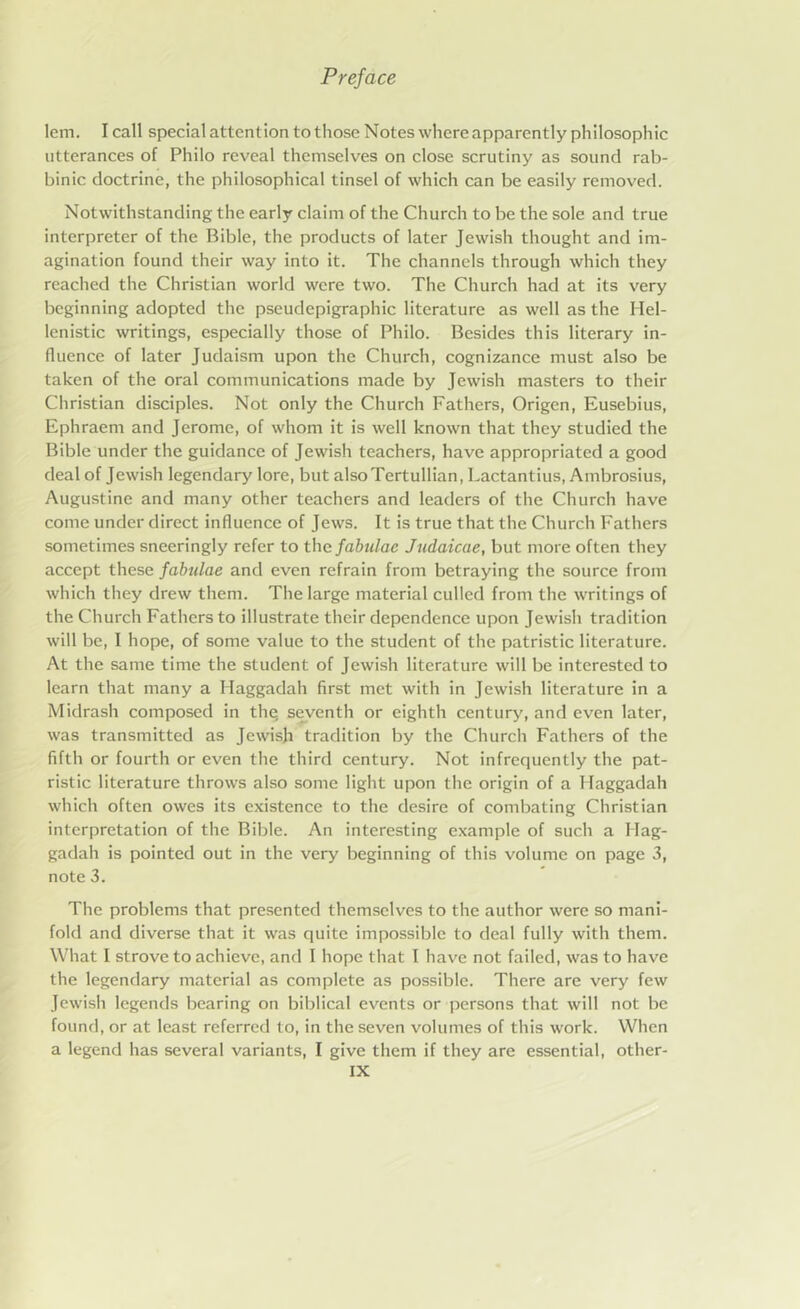 lem. I call special attention to those Notes where apparently philosophic utterances of Philo reveal themselves on close scrutiny as sound rab- binic doctrine, the philosophical tinsel of which can be easily removed. Notwithstanding the early claim of the Church to be the sole and true interpreter of the Bible, the products of later Jewish thought and im- agination found their way into it. The channels through which they reached the Christian world were two. The Church had at its very beginning adopted the pseudepigraphic literature as well as the Hel- lenistic writings, especially those of Philo. Besides this literary in- fluence of later Judaism upon the Church, cognizance must also be taken of the oral communications made by Jewish masters to their Christian disciples. Not only the Church Fathers, Origen, Eusebius, Ephraem and Jerome, of whom it is well known that they studied the Bible under the guidance of Jewish teachers, have appropriated a good deal of Jewish legendary lore, but alsoTertullian, Lactantius, Ambrosius, Augustine and many other teachers and leaders of the Church have come under direct influence of Jews. It is true that the Church Fathers sometimes sneeringly refer to thefabulae Judaicae, but more often they accept these fabulae and even refrain from betraying the source from which they drew them. The large material culled from the writings of the Church Fathers to illustrate their dependence upon Jewish tradition will be, I hope, of some value to the student of the patristic literature. At the same time the student of Jewish literature will be interested to learn that many a Haggadah first met with in Jewish literature in a Midrash composed in thq seventh or eighth century, and even later, was transmitted as Jewish tradition by the Church Fathers of the fifth or fourth or even the third century. Not infrequently the pat- ristic literature throws also some light upon the origin of a Haggadah which often owes its existence to the desire of combating Christian interpretation of the Bible. An interesting example of such a Hag- gadah is pointed out in the very beginning of this volume on page 3, note 3. The problems that presented themselves to the author were so mani- fold and diverse that it was quite impossible to deal fully with them. What I strove to achieve, and I hope that I have not failed, was to have the legendary material as complete as possible. There are very few Jewish legends bearing on biblical events or persons that will not be found, or at least referred to, in the seven volumes of this work. When a legend has several variants, I give them if they are essential, other-