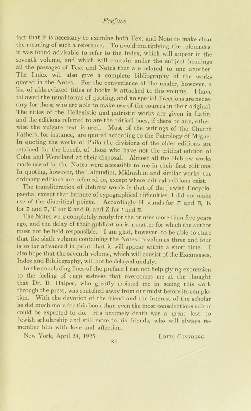 fact that it is necessary to examine both Text and Note to make clear the meaning of such a reference. To avoid multiplying the references, it was found advisable to refer to the Index, which will appear in the seventh volume, and which will contain under the subject headings all the passages of Text and Notes that are related to one another. The Index will also give a complete bibliography of the works quoted in the Notes. For the convenience of the reader, however, a list of abbreviated titles of books is attached to this volume. I have followed the usual forms of quoting, and no special directions are neces- sary for those who are able to make use of the sources in their original. The titles of the Hellenistic and patristic works are given in Latin, and the editions referred to are the critical ones, if there be any, other- wise the vulgate text is used. Most of the writings of the Church Fathers, for instance, are quoted according to the Patrology of Migne. In quoting the works of Philo the divisions of the older editions are retained for the benefit of those who have not the critical edition of Cohn and VVendland at their disposal. Almost all the Hebrew works made use of in the Notes were accessible to me in their first editions. In quoting, however, the Talmudim, Midrashim and similar works, the ordinary editions are referred to, except where critical editions exist. The transliteration of Hebrew words is that of the Jewish Encyclo- paedia, except that because of typographical difficulties, I did not make use of the diacritical points. Accordingly H stands for n and n, K for 3 and p, T for 13 and n, and Z for I and The Notes were completely ready for the printer more than five years ago, and the delay of their publication is a matter for which the author must not be held responsible. I am glad, however, to be able to state that the sixth volume containing the Notes to volumes three and four is so far advanced in print that it will appear within a short time. I also hope that the seventh volume, which will consist of the Excursuses, Index and Bibliography, will not be delayed unduly. In the concluding lines of the preface I can not help giving expression to the feeling of deep sadness that overcomes me at the thought that Dr. B. Halper, who greatly assisted me in seeing this work through the press, was snatched away from our midst before its comple- tion. With the devotion of the friend and the interest of the scholar he did much more for this book than even the most conscientious editor could be expected to do. His untimely death was a great loss to Jewish scholarship and still more to his friends, who will always re- member him with love and affection. New York, April 24, 1925 Louis Ginzberg