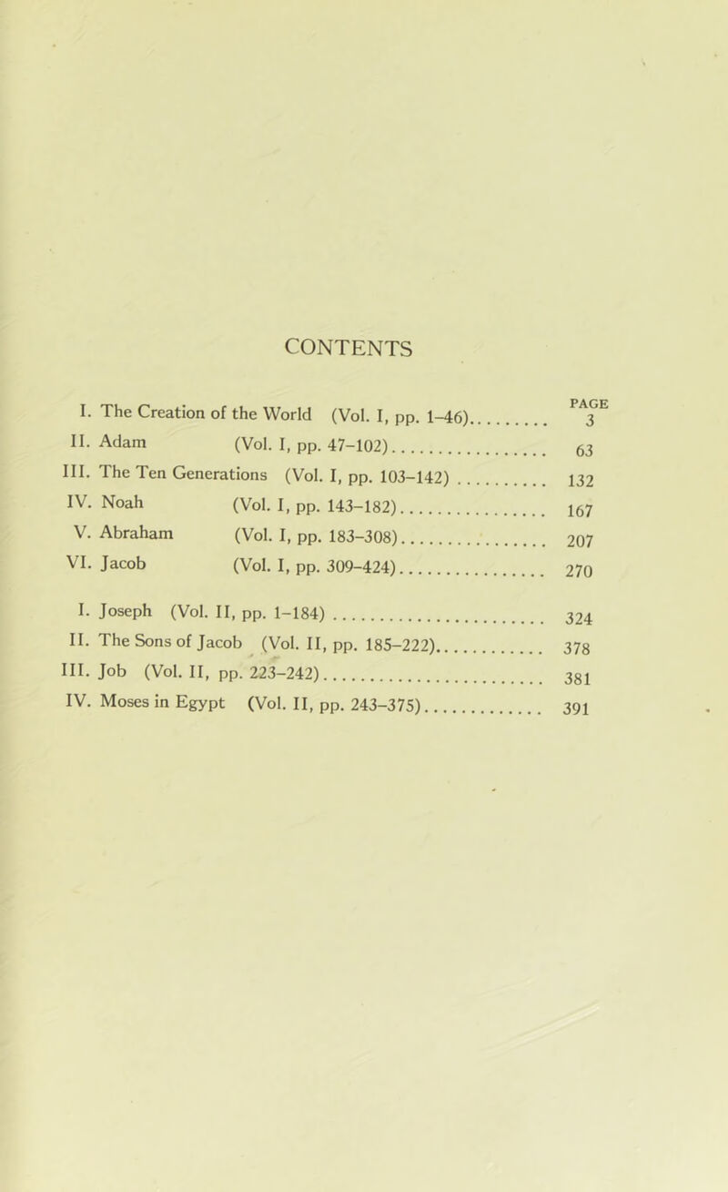 CONTENTS I. The Creation of the World (Vol. I, pp. 1-46) 3 II. Adam (Vol. I, pp. 47-102) 63 III. The Ten Generations (Vol. I, pp. 103-142) 132 IV. Noah (Vol. I, pp. 143-182) 167 V. Abraham (Vol. I, pp. 183-308) 207 VI. Jacob (Vol. I, pp. 309-424) 270 I. Joseph (Vol. II, pp. 1-184) 324 II. The Sons of Jacob (Vol. II, pp. 185-222) 378 III. Job (Vol. II, pp. 223-242) 381 IV. Moses in Egypt (Vol. II, pp. 243-375) 391