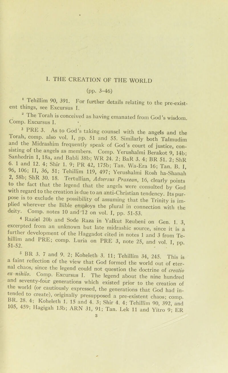 (pp. 3-46) Tehillim 90, 391. For further details relating to the pre-exist- ent things, see Excursus I. 2 The Torah is conceived as having emanated from God’s wisdom. Comp. Excursus I. • 3 PRE 3. As to God’s taking counsel with the angels and the Torah, comp, also vol. I, pp. 51 and 55. Similarly both Talmudim and the Midrashim frequently speak of God’s court of justice, con- sisting of the angels as members. Comp. Yerushalmi Berakot 9, 14b; Sanhedrin 1, 18a, and Babli 38b; WR 24. 2; BaR 3. 4; BR 51 2- ShR 6. 1 and 12. 4; Shir 1. 9; PR 42, 175b; Tan. Wa-Era 16; Tan.B. I, 96, 106; II, 36, 51; Tehillim 119, 497; Yerushalmi Rosh ha-Shanah 2, 58b; ShR 30. 18. Tertullian, Adversus Praxean, 16, clearly points to the fact that the legend that the angels were consulted by God with regard to the creation is due to an anti-Christian tendency. Its pur- pose is to exclude the possibility of assuming that the Trinity is im- plied wherever the Bible employs the plural in connection with the deity. Comp, notes 10 and 12 on vol. I, pp. 51-53. 4 Raziel 20b and Sode Raza in Yalkut Reubeni on Gen. 1. 3, excerpted from an unknown but late midrashic source, since it is a further development of the Haggadot cited in notes 1 and 3 from Te- hillim and PRE; comp. Luria on PRE 3, note 25, and vol. I, pp. 51_52. < 5 BR 3. 7 and 9. 2; Koheleth 3. 11; Tehillim 34, 245. This is a faint reflection of the view that God formed the world out of eter- nal chaos, since the legend could not question the doctrine of creatio ex nihilo. Comp. Excursus I. The legend about the nine hundred and seventy-four generations which existed prior to the creation of the world (or cautiously expressed, the generations that God had in- |ended to create), originally presupposed a pre-existent chaos; comp. nc 4: Koheleth U 15 and 4- 3; Shir 4. 4; Tehillim 90, 392, and 105, 459; Hagigah 13b; ARN 31, 91; Tan. Lek 11 and Yitro 9; ER