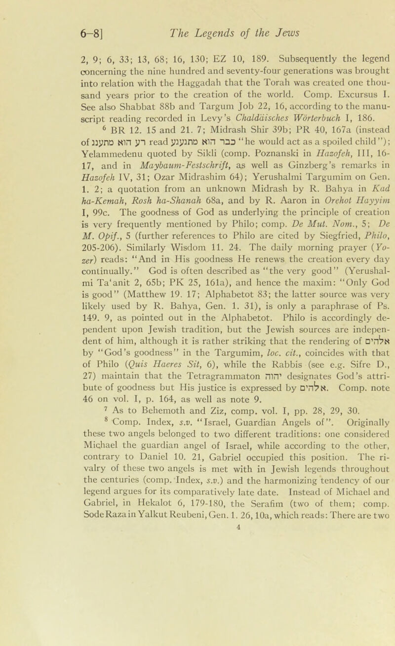 2, 9; 6, 33; 13, 68; 16, 130; EZ 10, 189. Subsequently the legend concerning the nine hundred and seventy-four generations was brought into relation with the Haggadah that the Torah was created one thou- sand years prior to the creation of the world. Comp. Excursus I. See also Shabbat 88b and Targum Job 22, 16, according to the manu- script reading recorded in Levy’s Chalddisches Worterbuch I, 186. 6 BR 12. 15 and 21. 7; Midrash Shir 39b; PR 40, 167a (instead of 3:ynn Nin jn read yiyuno Nin ”133 “he would act as a spoiled child”); Yelammedenu quoted by Sikli (comp. Poznanski in Hazofeh, III, lb- 17, and in Maybaum-Festschrift, as well as Ginzberg’s remarks in Hazofeh IV, 31; Ozar Midrashim 64); Yerushalmi Targumim on Gen. 1. 2; a quotation from an unknown Midrash by R. Bahya in Kad ha-Kemah, Rosh ha-Shanah 68a, and by R. Aaron in Orehot Hayyim I, 99c. The goodness of God as underlying the principle of creation is very frequently mentioned by Philo; comp. De Mid. Nom., 5; De M. Opif., 5 (further references to Philo are cited by Siegfried, Philo, 205-206). Similarly Wisdom 11. 24. The daily morning prayer (Fo- zer) reads: “And in His goodness He renews the creation every day continually.” God is often described as “the very good” (Yerushal- mi Ta’anit 2, 65b; PK 25, 161a), and hence the maxim: “Only God is good” (Matthew 19. 17; Alphabetot 83; the latter source was very likely used by R. Bahya, Gen. 1. 31), is only a paraphrase of Ps. 149. 9, as pointed out in the Alphabetot. Philo is accordingly de- pendent upon Jewish tradition, but the Jewish sources are indepen- dent of him, although it is rather striking that the rendering of by “God’s goodness” in the Targumim, loc. cit., coincides with that of Philo (Quis Ilaeres Sit, 6), while the Rabbis (see e.g. Sifre D., 27) maintain that the Tetragrammaton mn’ designates God’s attri- bute of goodness but His justice is expressed by DYi^N. Comp, note 46 on vol. I, p. 164, as well as note 9. 7 As to Behemoth and Ziz, comp. vol. I, pp. 28, 29, 30. 8 Comp. Index, s.v. “Israel, Guardian Angels of”. Originally these two angels belonged to two different traditions: one considered Michael the guardian angel of Israel, while according to the other, contrary to Daniel 10. 21, Gabriel occupied this position. The ri- valry of these two angels is met with in Jewish legends throughout the centuries (comp. Index, s.v.) and the harmonizing tendency of our legend argues for its comparatively late date. Instead of Michael and Gabriel, in Hekalot 6, 179-180, the Serafim (two of them; comp. SodeRazain Yalkut Reubeni.Gen. 1. 26,10a, which reads: There are two