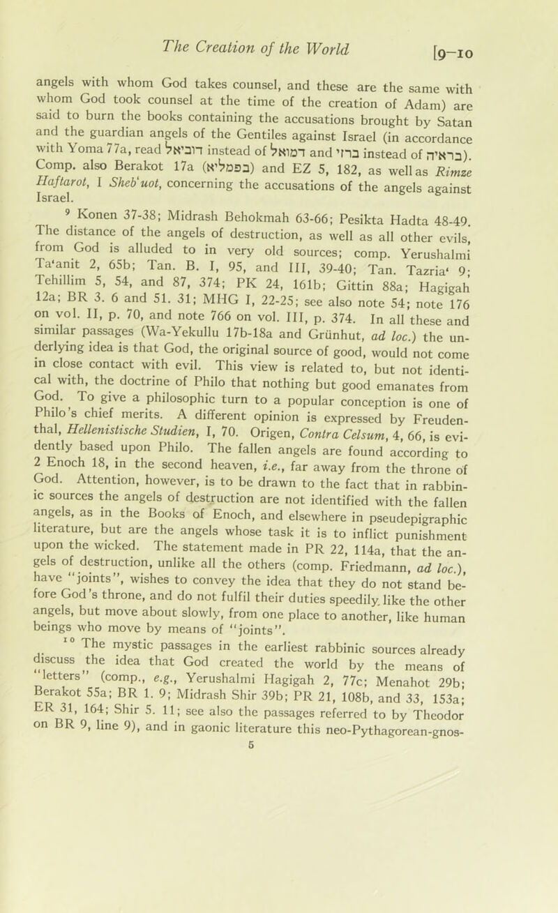 [9-10 angels with whom God takes counsel, and these are the same with whom God took counsel at the time of the creation of Adam) are said to burn the books containing the accusations brought by Satan and the guardian angels of the Gentiles against Israel (in accordance with Yoma 77a, read instead of and instead of n’Sia) Comp, also Berakot 17a (K^Dsa) and EZ 5, 182, as well as Rimze Haftarot, I Sheb'uot, concerning the accusations of the angels against Israel. 9 Konen 37-38; Midrash Behokmah 63-66; Pesikta Hadta 48-49. The distance of the angels of destruction, as well as all other evilsj from God is alluded to in very old sources; comp. Yerushalmi Ta'anit 2, 65b; Tan. B. I, 95, and III, 39-40; Tan. Tazria* 9- Tehillim 5, 54, and 87, 374; PK 24, 161b; Gittin 88a; Hagigah 12a; BR 3. 6 and 51. 31; MHG I, 22-25; see also note 54; note 176 on vo 1. II, p. 70, and note 766 on vol. Ill, p. 374. In all these and similar passages (Wa-Yekullu 17b-18a and Grunhut, ad loc.) the un- derlying idea is that God, the original source of good, would not come in close contact with evil. This view is related to, but not identi- cal with, the doctrine of Philo that nothing but good emanates from God. , To give a philosophic turn to a popular conception is one of Philo s chief merits. A different opinion is expressed by Freuden- thal, Hellenistische Studien, I, 70. Origen, Contra Celsum, 4, 66 is evi- dently based upon Philo. The fallen angels are found according to 2 Enoch 18, in the second heaven, i.e., far away from the throne of God. Attention, however, is to be drawn to the fact that in rabbin- ic sources the angels of destruction are not identified with the fallen angels, as in the Books of Enoch, and elsewhere in pseudepigraphic literature, but are the angels whose task it is to inflict punishment upon the wicked. The statement made in PR 22, 114a, that the an- gels of destruction, unlike all the others (comp. Friedmann, ad loc.), have “joints”, wishes to convey the idea that they do not stand be- fore God’s throne, and do not fulfil their duties speedily.like the other angels, but move about slowly, from one place to another, like human beings who move by means of “joints”. The mystic passages in the earliest rabbinic sources already discuss the idea that God created the world by the means of “letters” (comp., e.g., Yerushalmi Hagigah 2, 77c; Menahot 29b; Berakot 55a; BR 1. 9; Midrash Shir 39b; PR 21, 108b, and 33, 153a; ER 31, 164; Shir 5. 11; see also the passages referred to by Theodor on BR 9, line 9), and in gaonic literature this neo-Pythagorean-gnos-