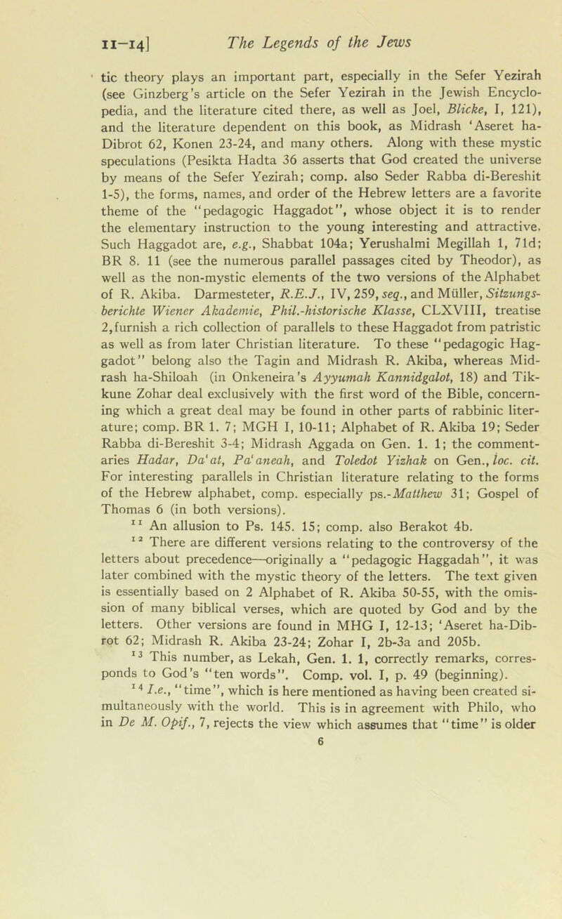 tic theory plays an important part, especially in the Sefer Yezirah (see Ginzberg’s article on the Sefer Yezirah in the Jewish Encyclo- pedia, and the literature cited there, as well as Joel, Blicke, I, 121), and the literature dependent on this book, as Midrash ‘Aseret ha- Dibrot 62, Konen 23-24, and many others. Along with these mystic speculations (Pesikta Hadta 36 asserts that God created the universe by means of the Sefer Yezirah; comp, also Seder Rabba di-Bereshit 1-5), the forms, names, and order of the Hebrew letters are a favorite theme of the “pedagogic Haggadot”, whose object it is to render the elementary instruction to the young interesting and attractive. Such Haggadot are, e.g., Shabbat 104a; Yerushalmi Megillah 1, 7Id; BR 8. 11 (see the numerous parallel passages cited by Theodor), as well as the non-mystic elements of the two versions of the Alphabet of R. Akiba. Darmesteter, R.E.J., IV, 259, seq., and Muller, Sitzungs- berichle Wiener Akademie, Phil.-historische Klasse, CLXVIII, treatise 2,furnish a rich collection of parallels to these Haggadot from patristic as well as from later Christian literature. To these “pedagogic Hag- gadot” belong also the Tagin and Midrash R. Akiba, whereas Mid- rash ha-Shiloah (in Onkeneira’s Ayyumah Kannidgalot, 18) and Tik- kune Zohar deal exclusively with the first word of the Bible, concern- ing which a great deal may be found in other parts of rabbinic liter- ature; comp. BR 1. 7; MGH I, 10-11; Alphabet of R. Akiba 19; Seder Rabba di-Bereshit 3-4; Midrash Aggada on Gen. 1. 1; the comment- aries Hadar, Da'at, Pa'aneah, and Toledot Yizhak on Gen., loc. cit. For interesting parallels in Christian literature relating to the forms of the Hebrew alphabet, comp, especially ps.-Matthew 31; Gospel of Thomas 6 (in both versions). 11 An allusion to Ps. 145. 15; comp, also Berakot 4b. 12 There are different versions relating to the controversy of the letters about precedence—originally a “pedagogic Haggadah”, it was later combined with the mystic theory of the letters. The text given is essentially based on 2 Alphabet of R. Akiba 50-55, with the omis- sion of many biblical verses, which are quoted by God and by the letters. Other versions are found in MHG I, 12-13; ‘Aseret ha-Dib- rot 62; Midrash R. Akiba 23-24; Zohar I, 2b-3a and 205b. 13 This number, as Lekah, Gen. 1. 1, correctly remarks, corres- ponds to God’s “ten words. Comp. vol. I, p. 49 (beginning). 141.e., “time”, which is here mentioned as having been created si- multaneously with the world. This is in agreement with Philo, who in De M. Opif., 7, rejects the view which assumes that “time” is older