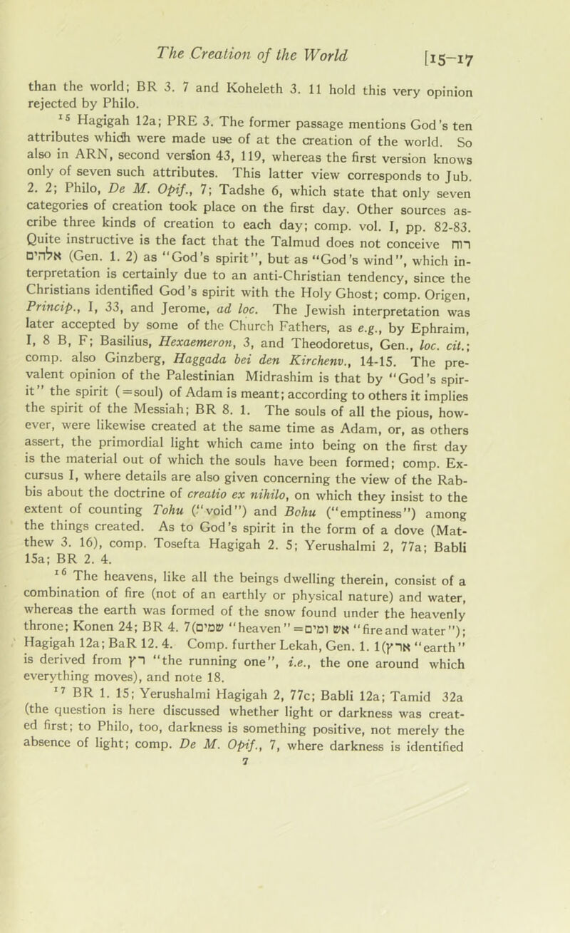 than the world; BR 3. 7 and Koheleth 3. 11 hold this very opinion rejected by Philo. 15 Hagigah 12a; PRE 3. The former passage mentions God’s ten attributes whidh were made use of at the creation of the world. So also in ARN, second version 43, 119, whereas the first version knows only of seven such attributes. This latter view corresponds to Jub. 2. 2, Philo, De M. Opif., 7; Tadshe 6, which state that only seven categories of creation took place on the first day. Other sources as- cribe three kinds of creation to each day; comp. vol. I, pp. 82-83. Quite instructive is the fact that the Talmud does not conceive nil O’rPN (Gen. 1. 2) as “God’s spirit”, but as “God’s wind”, which in- terpretation is certainly due to an anti-Christian tendency, since the Christians identified God s spirit with the Holy Ghost; comp. Origen, Princip., I, 33, and Jerome, ad toe. The Jewish interpretation was later accepted by some of the Church Fathers, as e.g., by Ephraim, I, 8 B, F; Basilius, Hexaemeron, 3, and Theodoretus, Gen., toe. cit.; comp, also Ginzberg, Haggada bei den Kirchenv., 14-15. The pre- valent opinion of the Palestinian Midrashim is that by “God’s spir- it the spirit (=soul) of Adam is meant; according to others it implies the spirit of the Messiah; BR 8. 1. The souls of all the pious, how- ever, were likewise created at the same time as Adam, or, as others assert, the primordial light which came into being on the first day is the material out of which the souls have been formed; comp. Ex- cursus I, where details are also given concerning the view of the Rab- bis about the doctrine of creatio ex nihilo, on which they insist to the extent of counting Tohu ( void”) and Bchu (“emptiness”) among the things created. As to God’s spirit in the form of a dove (Mat- thew 3. 16), comp. Tosefta Hagigah 2. 5; Yerushalmi 2, 77a; Babli 15a; BR 2. 4. The heavens, like all the beings dwelling therein, consist of a combination of fire (not of an earthly or physical nature) and water, whereas the earth was formed of the snow found under the heavenly throne; Konen 24; BR 4. 7(O,D0 heaven ” =o’di m “fireand water’’); Hagigah 12a; BaR 12. 4. Comp, further Lekah, Gen. 1. l(plN earth” is derived from pi “the running one”, i.e., the one around which everything moves), and note 18. 17 BR 1. 15; Yerushalmi Hagigah 2, 77c; Babli 12a; Tamid 32a (the question is here discussed whether light or darkness was creat- ed first, to Philo, too, darkness is something positive, not merely the absence of light; comp. De M. Opif., 7, where darkness is identified