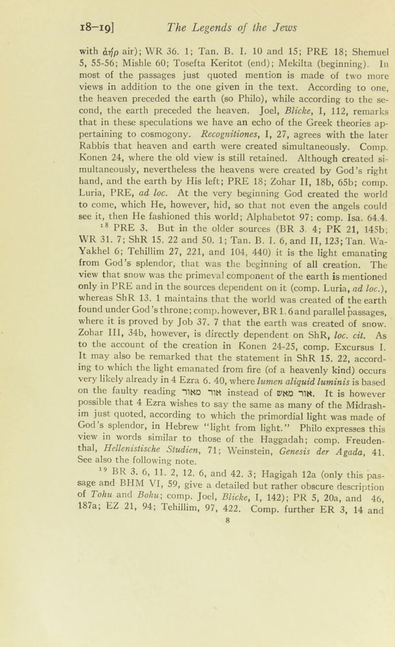 with cnjp air); WR 36. 1; Tan. B. I. 10 and 15; PRE 18; Shemuel 5, 55-56; Mishle 60; Tosefta Keritot (end); Mekilta (beginning). I11 most of the passages just quoted mention is made of two more views in addition to the one given in the text. According to one, the heaven preceded the earth (so Philo), while according to the se- cond, the earth preceded the heaven. Joel, Blicke, I, 112, remarks that in these speculations we have an echo of the Greek theories ap- pertaining to cosmogony. Rccognitiones, I, 27, agrees with the later Rabbis that heaven and earth were created simultaneously. Comp. Konen 24, where the old view is still retained. Although created si- multaneously, nevertheless the heavens were created by God’s right hand, and the earth by His left; PRE 18; Zohar II, 18b, 65b; comp. Luria, PRE, ad loc. At the very beginning God created the world to come, which He, however, hid, so that not even the angels could see it, then He fashioned this world; Alphabetot 97; comp. Isa. 64.4. 18 PRE 3. But in the older sources (BR 3. 4; PK 21, 145b; WR 31. 7; ShR 15. 22 and 50. 1; Tan. B. I. 6, and II, 123; Tan. Wa- Yakhcl 6; Tehillim 27, 221, and 104, 440) it is the light emanating from God’s splendor, that was the beginning of all creation. The view that snow was the primeval component of the earth is mentioned only in PRE and in the sources dependent on it (comp. Luria, ad loc.), whereas ShR 13. 1 maintains that the world was created of the earth found under God s throne; comp, however, BR 1.6and parallel passages, where it is proved by Job 37. 7 that the earth was created of snow. Zohar III, 34b, however, is directly dependent on ShR, loc. cit. As to the account of the creation in Konen 24-25, comp. Excursus I. It may also be remarked that the statement in ShR 15. 22, accord- ing to which the light emanated from fire (of a heavenly kind) occurs very likely already in 4 Ezra 6. 40, where lumen aliquid luminis is based on the faulty reading iind n« instead of mo *11K. It is however possible that 4 Ezra wishes to say the same as many of the Midrash- im just quoted, according to which the primordial light was made of God’s splendor, in Hebrew “light from light.” Philo expresses this view in words similar to those of the Haggadah; comp. Freuden- thal, Heilenistischc Studien, 71; Weinstein, Genesis der Agada, 41. See also the following note. 9 BR 3. 6, 11. 2, 12. 6, and 42. 3; Hagigah 12a (only this pas- sage and BUM \ I, 59, give a detailed but rather obscure description of Tohu and Boliu- comp. Joel, Blicke, I, 142); PR 5, 20a, and 46, 187a, EZ 21, 94; lehillim, 97, 422. Comp, further ER 3, 14 and