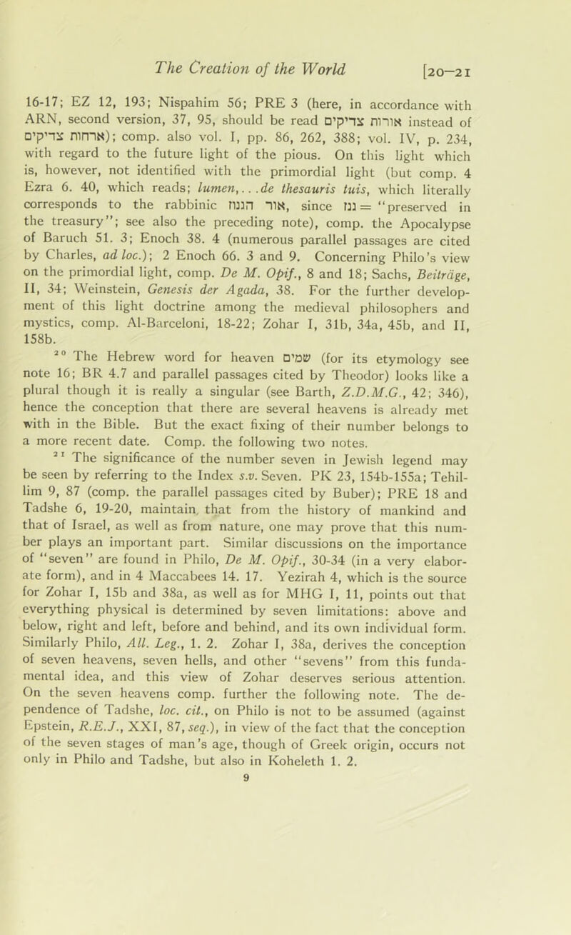 16-17; EZ 12, 193; Nispahim 56; PRE 3 (here, in accordance with ARN, second version, 37, 95, should be read nniN instead of D’p’-re mn-lN); comp, also vol. I, pp. 86, 262, 388; vol. IV, p. 234, with regard to the future light of the pious. On this light which is, however, not identified with the primordial light (but comp. 4 Ezra 6. 40, which reads; lumen,...de thesauris tuis, which literally corresponds to the rabbinic min 11N, since m = “preserved in the treasury”; see also the preceding note), comp, the Apocalypse of Baruch 51. 3; Enoch 38. 4 (numerous parallel passages are cited by Charles, ad loc.); 2 Enoch 66. 3 and 9. Concerning Philo’s view on the primordial light, comp. De M. Opif., 8 and 18; Sachs, Beitrdge, II, 34; Weinstein, Genesis der Agada, 38. For the further develop- ment of this light doctrine among the medieval philosophers and mystics, comp. Al-Barceloni, 18-22; Zohar I, 31b, 34a, 45b, and II, 158b. 20 The Hebrew word for heaven D’oty (for its etymology see note 16; BR 4.7 and parallel passages cited by Theodor) looks like a plural though it is really a singular (see Barth, Z.D.M.G., 42; 346), hence the conception that there are several heavens is already met with in the Bible. But the exact fixing of their number belongs to a more recent date. Comp, the following two notes. 21 The significance of the number seven in Jewish legend may be seen by referring to the Index s.v. Seven. PIC 23, 154b-155a; Tehil- lim 9, 87 (comp, the parallel passages cited by Buber); PRE 18 and Tadshe 6, 19-20, maintain, that from the history of mankind and that of Israel, as well as from nature, one may prove that this num- ber plays an important part. Similar discussions on the importance of seven” are found in Philo, De M. Opif., 30-34 (in a very elabor- ate form), and in 4 Maccabees 14. 17. Yezirah 4, which is the source for Zohar I, 15b and 38a, as well as for MIIG I, 11, points out that everything physical is determined by seven limitations: above and below, right and left, before and behind, and its own individual form. Similarly Philo, All. Leg., 1. 2. Zohar I, 38a, derives the conception of seven heavens, seven hells, and other “sevens” from this funda- mental idea, and this view of Zohar deserves serious attention. On the seven heavens comp, further the following note. The de- pendence of Tadshe, loc. cit., on Philo is not to be assumed (against Epstein, R.E.J., XXI, 87,seq.), in view of the fact that the conception of the seven stages of man's age, though of Greek origin, occurs not only in Philo and Tadshe, but also in ICoheleth 1. 2.