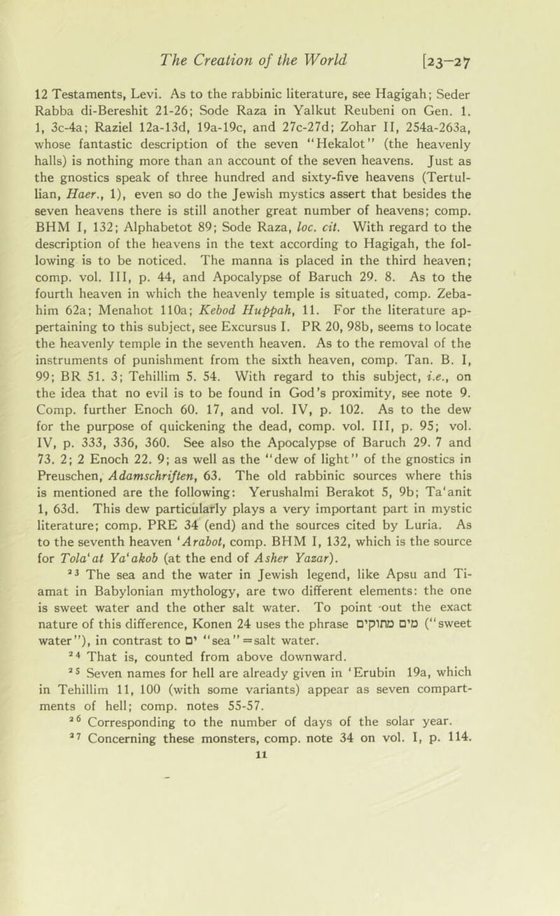 12 Testaments, Levi. As to the rabbinic literature, see Hagigah; Seder Rabba di-Bereshit 21-26; Sode Raza in Yalkut Reubeni on Gen. 1. 1, 3c-4a; Raziel 12a-13d, 19a-19c, and 27c-27d; Zohar II, 254a-263a, whose fantastic description of the seven “Hekalot” (the heavenly halls) is nothing more than an account of the seven heavens. Just as the gnostics speak of three hundred and sixty-five heavens (Tertul- lian, Haer., 1), even so do the Jewish mystics assert that besides the seven heavens there is still another great number of heavens; comp. BHM I, 132; Alphabetot 89; Sode Raza, loc. cit. With regard to the description of the heavens in the text according to Hagigah, the fol- lowing is to be noticed. The manna is placed in the third heaven; comp. vol. Ill, p. 44, and Apocalypse of Baruch 29. 8. As to the fourth heaven in which the heavenly temple is situated, comp. Zeba- him 62a; Menahot 110a; Kebod Huppah, 11. For the literature ap- pertaining to this subject, see Excursus I. PR 20, 98b, seems to locate the heavenly temple in the seventh heaven. As to the removal of the instruments of punishment from the sixth heaven, comp. Tan. B. I, 99; BR 51. 3; Tehillim 5. 54. With regard to this subject, i.e., on the idea that no evil is to be found in God’s proximity, see note 9. Comp, further Enoch 60. 17, and vol. IV, p. 102. As to the dew for the purpose of quickening the dead, comp. vol. Ill, p. 95; vol. IV, p. 333, 336, 360. See also the Apocalypse of Baruch 29. 7 and 73. 2; 2 Enoch 22. 9; as well as the “dew of light” of the gnostics in Preuschen, Adamschriften, 63. The old rabbinic sources where this is mentioned are the following: Yerushalmi Berakot 5, 9b; Ta'anit 1, 63d. This dew particularly plays a very important part in mystic literature; comp. PRE 34 (end) and the sources cited by Luria. As to the seventh heaven ‘Arabot, comp. BHM I, 132, which is the source for Tola' at Ya'akob (at the end of Asher Yazar). 23 The sea and the water in Jewish legend, like Apsu and Ti- amat in Babylonian mythology, are two different elements: the one is sweet water and the other salt water. To point -out the exact nature of this difference, Konen 24 uses the phrase D’piriD D’D (“sweet water”), in contrast to □’ “sea”=salt water. 24 That is, counted from above downward. 25 Seven names for hell are already given in ‘Erubin 19a, which in Tehillim 11, 100 (with some variants) appear as seven compart- ments of hell; comp, notes 55-57. 26 Corresponding to the number of days of the solar year. 27 Concerning these monsters, comp, note 34 on vol. I, p. 114.