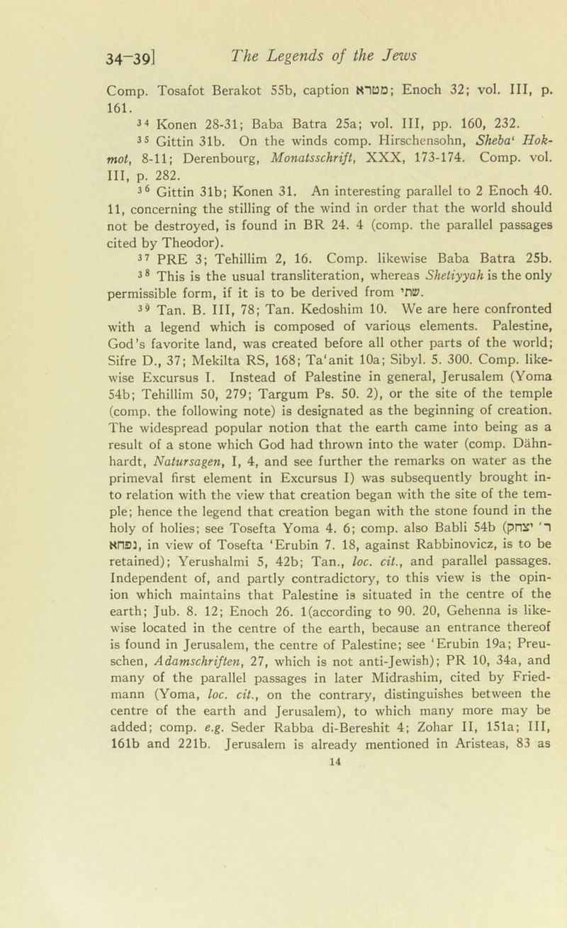 Comp. Tosafot Berakot 55b, caption KIDD; Enoch 32; vol. Ill, p. 161. 34 Konen 28-31; Baba Batra 25a; vol. Ill, pp. 160, 232. 35 Gittin 31b. On the winds comp. Hirschensohn, Sheba‘ Hok- mot, 8-11; Derenbourg, Monatsschrift, XXX, 173-174. Comp. vol. Ill, p. 282. 36 Gittin 31b; Konen 31. An interesting parallel to 2 Enoch 40. 11, concerning the stilling of the wind in order that the world should not be destroyed, is found in BR 24. 4 (comp, the parallel passages cited by Theodor). 37 PRE 3; Tehillim 2, 16. Comp, likewise Baba Batra 25b. 38 This is the usual transliteration, whereas Shetiyyahxs the only permissible form, if it is to be derived from W. 3« Tan. B. Ill, 78; Tan. Kedoshim 10. We are here confronted with a legend which is composed of various elements. Palestine, God’s favorite land, was created before all other parts of the world; Sifre D., 37; Mekilta RS, 168; Ta’anit 10a; Sibyl. 5. 300. Comp, like- wise Excursus I. Instead of Palestine in general, Jerusalem (Yoma 54b; Tehillim 50, 279; Targum Ps. 50. 2), or the site of the temple (comp, the following note) is designated as the beginning of creation. The widespread popular notion that the earth came into being as a result of a stone which God had thrown into the water (comp. Dahn- hardt, Natursagen, I, 4, and see further the remarks on water as the primeval first element in Excursus I) was subsequently brought in- to relation with the view that creation began with the site of the tem- ple; hence the legend that creation began with the stone found in the holy of holies; see Tosefta Yoma 4. 6; comp, also Babli 54b (pre£’ '1 Nn33, in view of Tosefta ‘Erubin 7. 18, against Rabbinovicz, is to be retained); Yerushalmi 5, 42b; Tan., loc. oil., and parallel passages. Independent of, and partly contradictory, to this view is the opin- ion which maintains that Palestine is situated in the centre of the earth; Jub. 8. 12; Enoch 26. 1 (according to 90. 20, Gehenna is like- wise located in the centre of the earth, because an entrance thereof is found in Jerusalem, the centre of Palestine; see ‘Erubin 19a; Preu- schen, Adamschriften, 27, which is not anti-Jewish); PR 10, 34a, and many of the parallel passages in later Midrashim, cited by Fried- mann (Yoma, loc. cit., on the contrary, distinguishes between the centre of the earth and Jerusalem), to which many more may be added; comp. e.g. Seder Rabba di-Bereshit 4; Zohar II, 151a; III, 161b and 221b. Jerusalem is already mentioned in Aristeas, 83 as