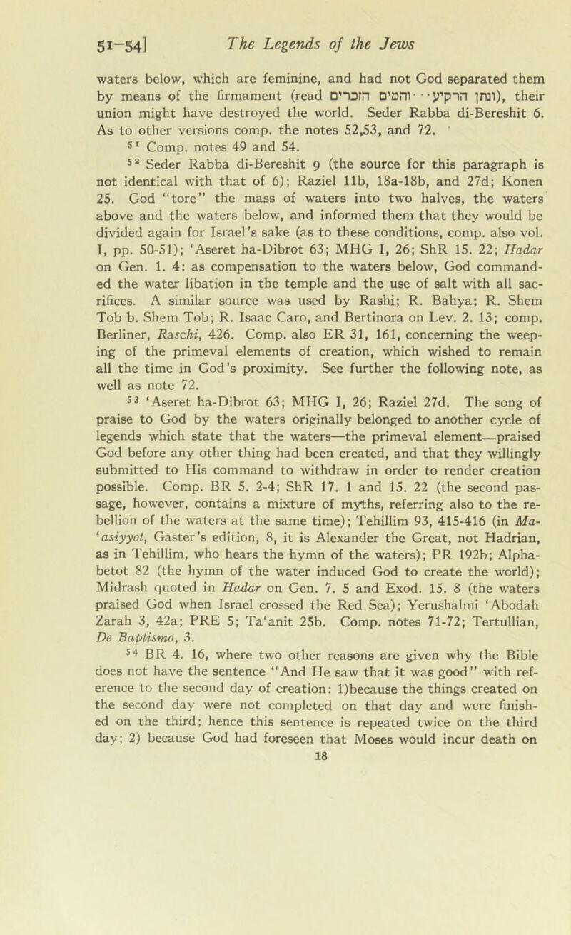 waters below, which are feminine, and had not God separated them by means of the firmament (read D,-orn D’om ■ • • y’pnn ]rai), their union might have destroyed the world. Seder Rabba di-Bereshit 6. As to other versions comp, the notes 52,53, and 72. 51 Comp, notes 49 and 54. 52 Seder Rabba di-Bereshit 9 (the source for this paragraph is not identical with that of 6); Raziel lib, 18a-18b, and 27d; Konen 25. God “tore” the mass of waters into two halves, the waters above and the waters below, and informed them that they would be divided again for Israel’s sake (as to these conditions, comp, also vol. I, pp. 50-51); ‘Aseret ha-Dibrot 63; MHG I, 26; ShR 15. 22; Hadar on Gen. 1. 4: as compensation to the waters below, God command- ed the water libation in the temple and the use of salt with all sac- rifices. A similar source was used by Rashi; R. Bahya; R. Shem Tob b. Shem Tob; R. Isaac Caro, and Bertinora on Lev. 2. 13; comp. Berliner, Rzschi, 426. Comp, also ER 31, 161, concerning the weep- ing of the primeval elements of creation, which wished to remain all the time in God's proximity. See further the following note, as well as note 72. 53 ‘Aseret ha-Dibrot 63; MHG I, 26; Raziel 27d. The song of praise to God by the waters originally belonged to another cycle of legends which state that the waters—the primeval element—praised God before any other thing had been created, and that they willingly submitted to His command to withdraw in order to render creation possible. Comp. BR 5. 2-4; ShR 17. 1 and 15. 22 (the second pas- sage, however, contains a mixture of myths, referring also to the re- bellion of the waters at the same time); Tehillim 93, 415-416 (in Ma- ‘asiyyot, Gaster’s edition, 8, it is Alexander the Great, not Hadrian, as in Tehillim, who hears the hymn of the waters); PR 192b; Alpha- betot 82 (the hymn of the water induced God to create the world); Midrash quoted in Hadar on Gen. 7. 5 and Exod. 15. 8 (the waters praised God when Israel crossed the Red Sea); Yerushalmi ‘Abodah Zarah 3, 42a; PRE 5; Ta'anit 25b. Comp, notes 71-72; Tertullian, De Baptismo, 3. 54 BR 4. 16, where two other reasons are given why the Bible does not have the sentence “And He saw that it was good” with ref- erence to the second day of creation: l)because the things created on the second day were not completed on that day and were finish- ed on the third; hence this sentence is repeated twice on the third day; 2) because God had foreseen that Moses would incur death on