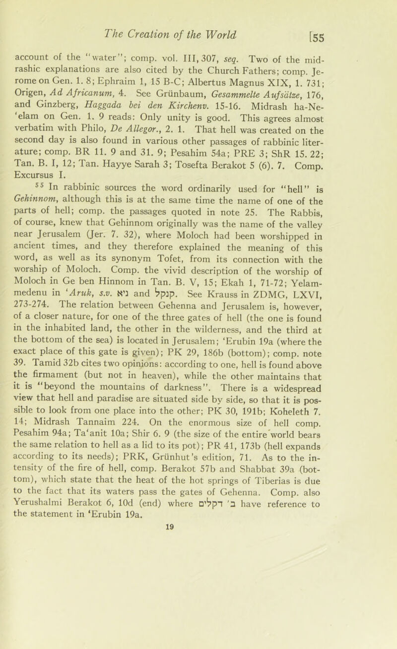 account of the water”; comp. vol. 111,307, seq. Two of the mid- rashic explanations are also cited by the Church Fathers; comp. Je- rome on Gen. 1. 8; Ephraim 1, 15 B-C; Albertus Magnus XIX, 1. 731; Origen, Ad Africanum, 4. See Grtinbaum, Gesammelte Aufsdtze, 176, and Ginzberg, Haggada bet den Kirchenv. 15-16. Midrash ha-Ne- elam on Gen. 1. 9 reads: Only unity is good. This agrees almost verbatim with Philo, De Allegor., 2. 1. That hell was created on the second day is also found in various other passages of rabbinic liter- ature; comp. BR 11. 9 and 31. 9; Pesahim 54a; PRE 3; ShR 15. 22; Tan. B. I, 12; Tan. Hayye Sarah 3; Tosefta Berakot 5 (6). 7. Comp. Excursus I. 55 In rabbinic sources the word ordinarily used for “hell’’ is Gehinnom, although this is at the same time the name of one of the parts of hell; comp, the passages quoted in note 25. The Rabbis, of course, knew that Gehinnom originally was the name of the valley near Jerusalem (Jer. 7. 32), where Moloch had been worshipped in ancient times, and they therefore explained the meaning of this word, as well as its synonym Tofet, from its connection with the worship of Moloch. Comp, the vivid description of the worship of Moloch in Ge ben Hinnom in Tan. B. V, 15; Ekah 1, 71-72; Yelam- medenu in ‘Aruk, s.v. N’l and ‘jpip. See Krauss in ZDMG, LXVI, 273-274. The relation between Gehenna and Jerusalem is, however, of a closer nature, for one of the three gates of hell (the one is found in the inhabited land, the other in the wilderness, and the third at the bottom of the sea) is located in Jerusalem; ‘Erubin 19a (where the exact place of this gate is given); PIC 29, 186b (bottom); comp, note 39. Tamid 32b cites two opinions: according to one, hell is found above the firmament (but not in heaven), while the other maintains that it is beyond the mountains of darkness”. There is a widespread view that hell and paradise are situated side by side, so that it is pos- sible to look from one place into the other; PI< 30, 191b; Koheleth 7. 14; Midrash Tannaim 224. On the enormous size of hell comp. Pesahim 94a; Ta'anit 10a; Shir 6. 9 (the size of the entire world bears the same relation to hell as a lid to its pot); PR 41, 173b (hell expands according to its needs); PRK, Grunhut’s edition, 71. As to the in- tensity of the fire of hell, comp. Berakot 57b and Shabbat 39a (bot- tom), which state that the heat of the hot springs of Tiberias is due to the fact that its waters pass the gates of Gehenna. Comp, also Yerushalmi Berakot 6, lOd (end) where D’^pn '3 have reference to the statement in ‘Erubin 19a.