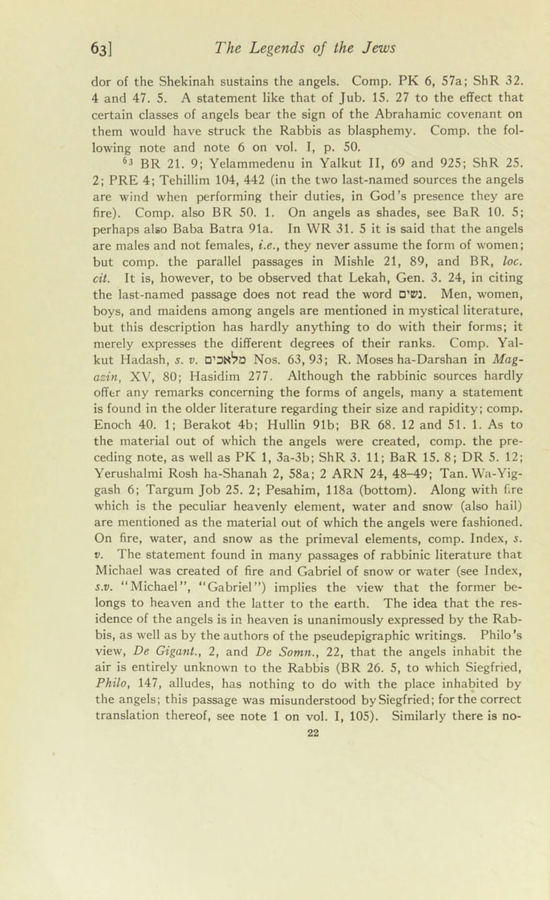 dor of the Shekinah sustains the angels. Comp. PK 6, 57a; ShR 32. 4 and 47. 5. A statement like that of Jub. 15. 27 to the effect that certain classes of angels bear the sign of the Abrahamic covenant on them would have struck the Rabbis as blasphemy. Comp, the fol- lowing note and note 6 on vol. I, p. 50. 63 BR 21. 9; Yelammedenu in Yalkut II, 69 and 925; ShR 25. 2; PRE 4; Tehillim 104, 442 (in the two last-named sources the angels are wind when performing their duties, in God’s presence they are fire). Comp, also BR 50. 1. On angels as shades, see BaR 10. 5; perhaps also Baba Batra 91a. In WR 31. 5 it is said that the angels are males and not females, i.e., they never assume the form of women; but comp, the parallel passages in Mishle 21, 89, and BR, loc. cit. It is, however, to be observed that Lekah, Gen. 3. 24, in citing the last-named passage does not read the word D'iPJ. Men, women, boys, and maidens among angels are mentioned in mystical literature, but this description has hardly anything to do with their forms; it merely expresses the different degrees of their ranks. Comp. Yal- kut Hadash, s. v. Nos. 63,93; R. Moses ha-Darshan in Mag- azin, XV, 80; Hasidim 277. Although the rabbinic sources hardly offer any remarks concerning the forms of angels, many a statement is found in the older literature regarding their size and rapidity; comp. Enoch 40. 1; Berakot 4b; Hullin 91b; BR 68. 12 and 51. 1. As to the material out of which the angels were created, comp, the pre- ceding note, as well as PK 1, 3a-3b; ShR 3. 11; BaR 15. 8; DR 5. 12; Yerushalmi Rosh ha-Shanah 2, 58a; 2 ARN 24, 48-49; Tan. Wa-Yig- gash 6; Targum Job 25. 2; Pesahim, 118a (bottom). Along with fire which is the peculiar heavenly element, water and snow (also hail) are mentioned as the material out of which the angels were fashioned. On fire, water, and snow as the primeval elements, comp. Index, s. v. The statement found in many passages of rabbinic literature that Michael was created of fire and Gabriel of snow or water (see Index, s.v. “Michael”, “Gabriel”) implies the view that the former be- longs to heaven and the latter to the earth. The idea that the res- idence of the angels is in heaven is unanimously expressed by the Rab- bis, as well as by the authors of the pseudepigraphic writings. Philo’s view, De Gigant., 2, and De Somn., 22, that the angels inhabit the air is entirely unknown to the Rabbis (BR 26. 5, to which Siegfried, Philo, 147, alludes, has nothing to do with the place inhabited by the angels; this passage was misunderstood by Siegfried; for the correct translation thereof, see note 1 on vol. I, 105). Similarly there is no-