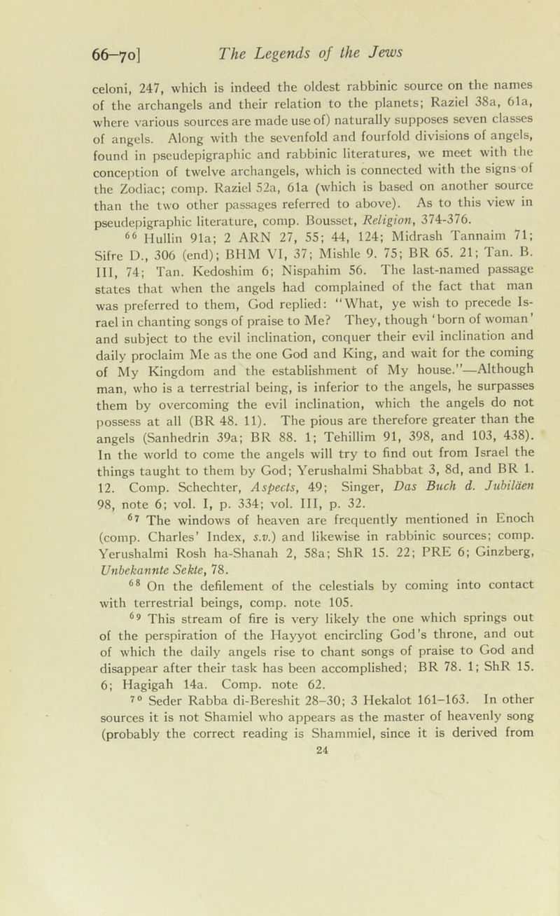 celoni, 247, which is indeed the oldest rabbinic source on the names of the archangels and their relation to the planets; Raziel 38a, 61a, where various sources are made use of) naturally supposes seven classes of angels. Along with the sevenfold and fourfold divisions of angels, found in pseudepigraphic and rabbinic literatures, we meet with the conception of twelve archangels, which is connected with the signs of the Zodiac; comp. Raziel 52a, 61a (which is based on another source than the two other passages referred to above). As to this view in pseudepigraphic literature, comp. Bousset, Religion, 374-376. 66 Hullin 91a; 2 ARN 27, 55; 44, 124; Midrash Tannaim 71; Sifre D., 306 (end); BHM VI, 37; Mishle 9. 75; BR 65. 21; Tan. B. Ill, 74; Tan. Kedoshim 6; Nispahim 56. The last-named passage states that when the angels had complained of the fact that man was preferred to them, God replied: “What, ye wish to precede Is- rael in chanting songs of praise to Me? They, though ‘born of woman and subject to the evil inclination, conquer their evil inclination and daily proclaim Me as the one God and King, and wait for the coming of My Kingdom and the establishment of My house.”—Although man, who is a terrestrial being, is inferior to the angels, he surpasses them by overcoming the evil inclination, which the angels do not possess at all (BR 48. 11). The pious are therefore greater than the angels (Sanhedrin 39a; BR 88. 1; Tehillim 91, 398, and 103, 438). In the world to come the angels will try to find out from Israel the things taught to them by God; Yerushalmi Shabbat 3, 8d, and BR 1. 12. Comp. Schechter, Aspects, 49; Singer, Das Buck d. Jubilden 98, note 6; vol. I, p. 334; vol. Ill, p. 32. 67 The windows of heaven are frequently mentioned in Enoch (comp. Charles’ Index, s.v.) and likewise in rabbinic sources; comp. Yerushalmi Rosh ha-Shanah 2, 58a; ShR 15. 22; PRE 6; Ginzberg, Unbekanntc Sekte, 78. 68 On the defilement of the celestials by coming into contact with terrestrial beings, comp, note 105. 69 This stream of fire is very likely the one which springs out of the perspiration of the Hayyot encircling God’s throne, and out of which the daily angels rise to chant songs of praise to God and disappear after their task has been accomplished; BR 78. 1; ShR 15. 6; Hagigah 14a. Comp, note 62. 70 Seder Rabba di-Bereshit 28-30; 3 Hekalot 161-163. In other sources it is not Shamiel who appears as the master of heavenly song (probably the correct reading is Shammiel, since it is derived from