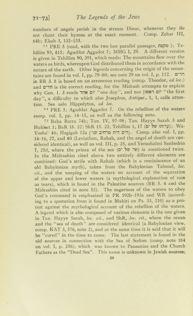 numbers of angels perish in the stream Dinur, whenever they do not chant their hymns at the exact moment. Comp. Zohar III, 64b; Ekah 3, 132-133. 71 PRE 5 (read, with the two last parallel passages, nxpo ); Te- hillim 93, 415; Aguddat Aggadot 7; MHG I, 29. A different version is given in Tehillim 90, 391, which reads: The mountains flew over the waters as birds, whereupon God distributed them in accordance with the nature of the earth. Other legends concerning the origin of the moun- tains are found in vol. I, pp. 79-80; see note 29 on vol. I, p. 112. □’in in BR 3. 8 is based on an erroneous reading (comp. Theodor, ad loc.) and D’in is the correct reading, for the Midrash attempts to explain why Gen. 1. 3 reads nnN DV “one day”, and not pwn OV “the first day”, a difficulty to which also Josephus, Antiqui., 1, 1, calls atten- tion. See aslo Hippolytus, ad loc. 72 PRE 5; Aguddat Aggadot 7. On the rebellion of the waters comp. vol. I, pp. 14-15, as well as the following note. 7 * Baba Batra 74b; Tan. IV, 97-98; Tan. Hayye Sarah 3 and Hukkat 1; BaR 18. 22; ShR 15. 22; Tehillim 1, 17 (D’ bv inny); Wa- Yosha' 46; Hagigah 12a (“D1 3’mD n’H DTI). Comp, also vol. I, pp. 14-16, 27, and 40 (Leviathan, Rahab, and the angel of death are con- sidered identical), as well as vol. Ill, p. 25, and Yerushalmi Sanhedrin 7, 25d, where the prince of the sea (□’ bv IE>) is mentioned twice. In the Midrashim cited above two entirely different elements are combined: God’s strife with Rahab (which is a reminiscence of an old Babylonian myth), taken from the Babylonian Talmud, loc. cit., and the weeping of the waters on account of the separation of the upper and lower waters (a mythological explanation of rain as tears), which is found in the Palestine sources (BR 5. 4 and the Midrashim cited in note 52). The eagerness of the waters to obey God’s command is emphasized in PR 192b-193a and WR (accord- ing to a quotation from it found in Makiri on Ps. 33, 210) as a pro- test against the mythological account of the rebellion of the waters. A legend which is also composed of various elements is the one given in Tan. Hayye Sarah, loc. cit., and ShR, loc. cit., where the ocean and the “sea of death are considered identical (a Babylonian view, comp. KAT 3, 576, note 2), and at the same time it is said that it will be cured” in the time to come. The last statement is found in the old sources in connection with the Sea of Sodom (comp, note 184 on vol. I, p. 256), which was known to Pausanias and the Church Fathers as the “Dead Sea”. This name is unknown in Jewish sources;